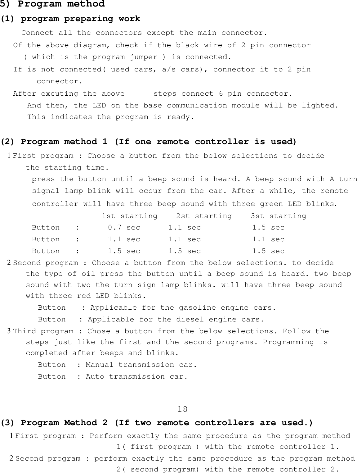 5) Program method(1) program preparing work    Connect all the connectors except the main connector.    Of the above diagram, check if the black wire of 2 pin connector( which is the program jumper ) is connected.    If is not connected( used cars, a/s cars), connector it to 2 pinconnector.    After excuting the above    steps connect 6 pin connector.And then, the LED on the base communication module will be lighted.This indicates the program is ready.(2) Program method 1 (If one remote controller is used)1 First program : Choose a button from the below selections to decide    the starting time.       press the button until a beep sound is heard. A beep sound with A turn       signal lamp blink will occur from the car. After a while, the remote       controller will have three beep sound with three green LED blinks.1st starting    2st starting    3st startingButton  :      0.7 sec      1.1 sec           1.5 secButton  :      1.1 sec      1.1 sec           1.1 secButton  :      1.5 sec     1.5 sec           1.5 sec2 Second program : Choose a button from the below selections. to decide    the type of oil press the button until a beep sound is heard. two beep    sound with two the turn sign lamp blinks. will have three beep sound    with three red LED blinks.       Button  : Applicable for the gasoline engine cars.       Button  : Applicable for the diesel engine cars.3 Third program : Chose a button from the below selections. Follow thesteps just like the first and the second programs. Programming is    completed after beeps and blinks.       Button : Manual transmission car.       Button : Auto transmission car. 18 (3) Program Method 2 (If two remote controllers are used.)1 First program : Perform exactly the same procedure as the program method1( first program ) with the remote controller 1.2 Second program : perform exactly the same procedure as the program method  2( second program) with the remote controller 2.