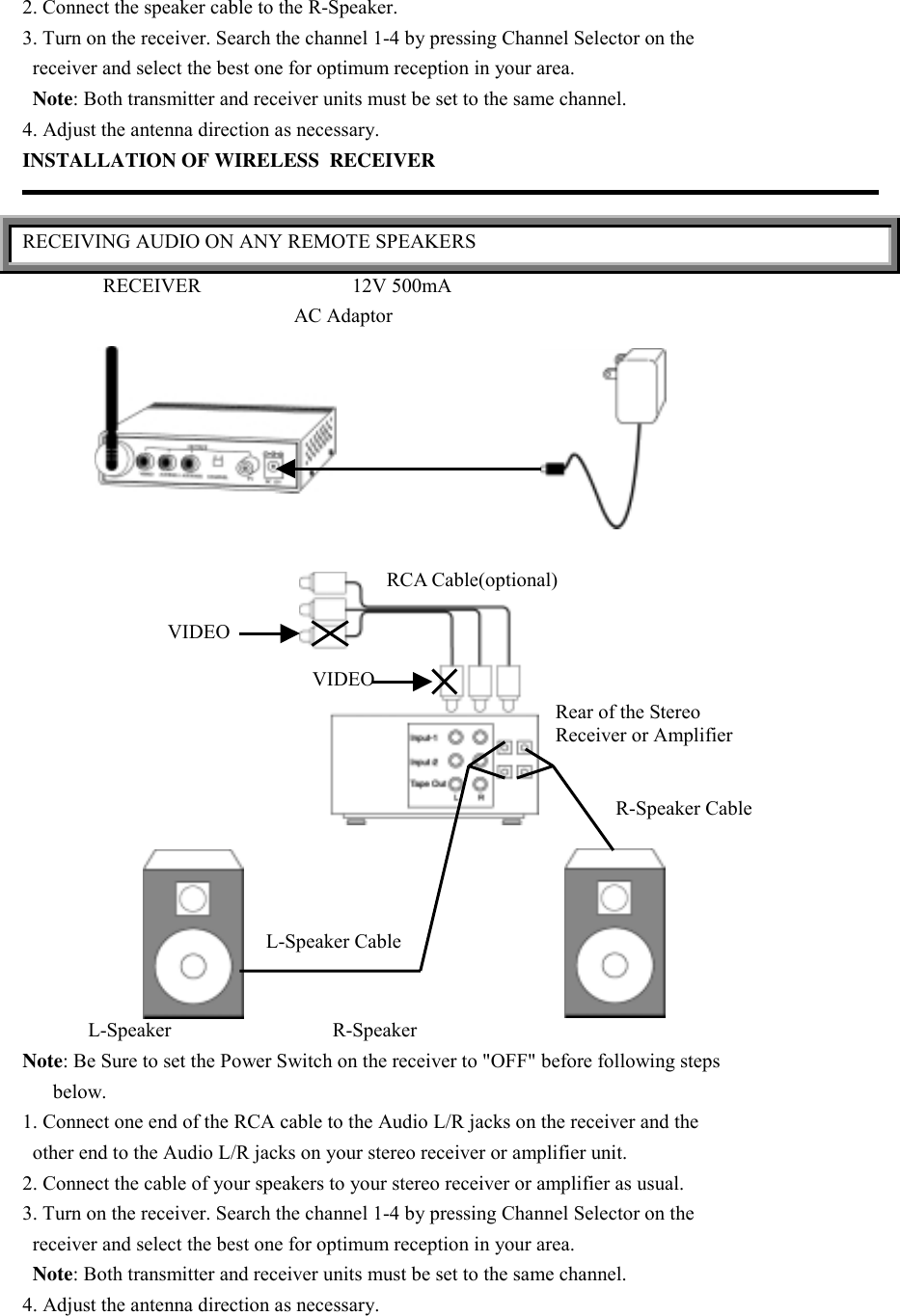 2. Connect the speaker cable to the R-Speaker.3. Turn on the receiver. Search the channel 1-4 by pressing Channel Selector on the  receiver and select the best one for optimum reception in your area.  Note: Both transmitter and receiver units must be set to the same channel.4. Adjust the antenna direction as necessary.INSTALLATION OF WIRELESS  RECEIVERRECEIVING AUDIO ON ANY REMOTE SPEAKERS                RECEIVER                              12V 500mA                                                      AC Adaptor             L-Speaker                                R-SpeakerNote: Be Sure to set the Power Switch on the receiver to &quot;OFF&quot; before following steps      below.1. Connect one end of the RCA cable to the Audio L/R jacks on the receiver and the  other end to the Audio L/R jacks on your stereo receiver or amplifier unit.2. Connect the cable of your speakers to your stereo receiver or amplifier as usual.3. Turn on the receiver. Search the channel 1-4 by pressing Channel Selector on the  receiver and select the best one for optimum reception in your area.  Note: Both transmitter and receiver units must be set to the same channel.4. Adjust the antenna direction as necessary.VIDEOVIDEORCA Cable(optional)Rear of the StereoReceiver or AmplifierL-Speaker CableR-Speaker Cable