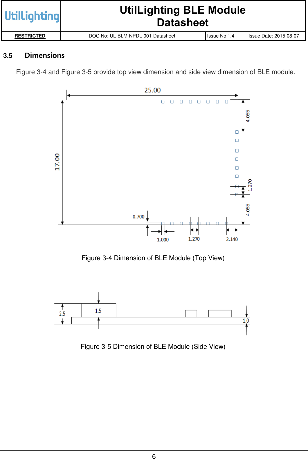   UtilLighting BLE Module Datasheet RESTRICTED DOC No: UL-BLM-NPDL-001-Datasheet Issue No:1.4 Issue Date: 2015-08-07       6  3.5  Dimensions Figure 3-4 and Figure 3-5 provide top view dimension and side view dimension of BLE module.   Figure 3-4 Dimension of BLE Module (Top View)     Figure 3-5 Dimension of BLE Module (Side View)  