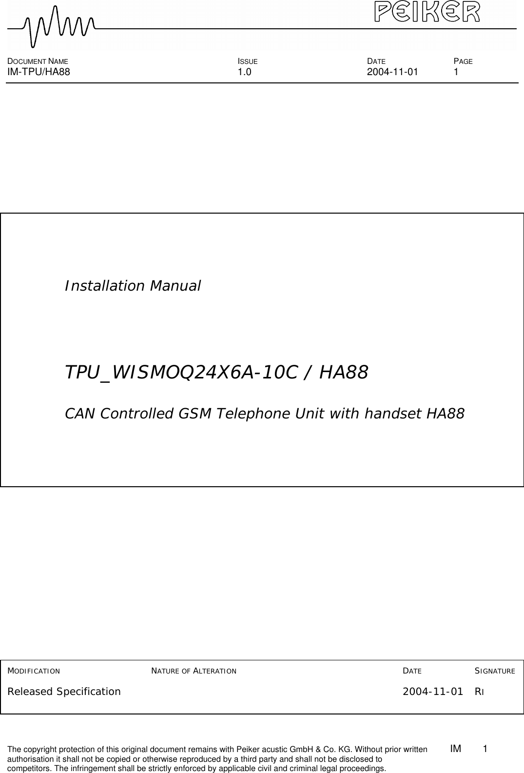  DOCUMENT NAME ISSUE DATE PAGE IM-TPU/HA88 1.0 2004-11-01 1 The copyright protection of this original document remains with Peiker acustic GmbH &amp; Co. KG. Without prior written        IM    1    authorisation it shall not be copied or otherwise reproduced by a third party and shall not be disclosed to competitors. The infringement shall be strictly enforced by applicable civil and criminal legal proceedings.                                                                                                                          Installation Manual      TPU_WISMOQ24X6A-10C / HA88   CAN Controlled GSM Telephone Unit with handset HA88                     MODIFICATION        NATURE OF ALTERATION     DATE    SIGNATURE  Released Specification         2004-11-01 RI   