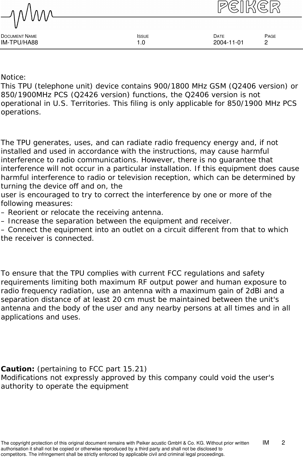  DOCUMENT NAME ISSUE DATE PAGE IM-TPU/HA88 1.0 2004-11-01 2 The copyright protection of this original document remains with Peiker acustic GmbH &amp; Co. KG. Without prior written        IM    2    authorisation it shall not be copied or otherwise reproduced by a third party and shall not be disclosed to competitors. The infringement shall be strictly enforced by applicable civil and criminal legal proceedings.   Notice: This TPU (telephone unit) device contains 900/1800 MHz GSM (Q2406 version) or 850/1900MHz PCS (Q2426 version) functions, the Q2406 version is not operational in U.S. Territories. This filing is only applicable for 850/1900 MHz PCS operations.    The TPU generates, uses, and can radiate radio frequency energy and, if not installed and used in accordance with the instructions, may cause harmful interference to radio communications. However, there is no guarantee that interference will not occur in a particular installation. If this equipment does cause harmful interference to radio or television reception, which can be determined by turning the device off and on, the user is encouraged to try to correct the interference by one or more of the following measures: – Reorient or relocate the receiving antenna. – Increase the separation between the equipment and receiver. – Connect the equipment into an outlet on a circuit different from that to which the receiver is connected.    To ensure that the TPU complies with current FCC regulations and safety requirements limiting both maximum RF output power and human exposure to radio frequency radiation, use an antenna with a maximum gain of 2dBi and a separation distance of at least 20 cm must be maintained between the unit&apos;s antenna and the body of the user and any nearby persons at all times and in all applications and uses.       Caution: (pertaining to FCC part 15.21) Modifications not expressly approved by this company could void the user&apos;s authority to operate the equipment  