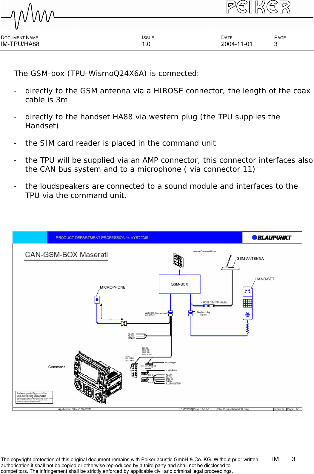  DOCUMENT NAME ISSUE DATE PAGE IM-TPU/HA88 1.0 2004-11-01 3 The copyright protection of this original document remains with Peiker acustic GmbH &amp; Co. KG. Without prior written        IM    3    authorisation it shall not be copied or otherwise reproduced by a third party and shall not be disclosed to competitors. The infringement shall be strictly enforced by applicable civil and criminal legal proceedings.  The GSM-box (TPU-WismoQ24X6A) is connected: - directly to the GSM antenna via a HIROSE connector, the length of the coax cable is 3m - directly to the handset HA88 via western plug (the TPU supplies the Handset) - the SIM card reader is placed in the command unit  - the TPU will be supplied via an AMP connector, this connector interfaces also the CAN bus system and to a microphone ( via connector 11) - the loudspeakers are connected to a sound module and interfaces to the TPU via the command unit.   