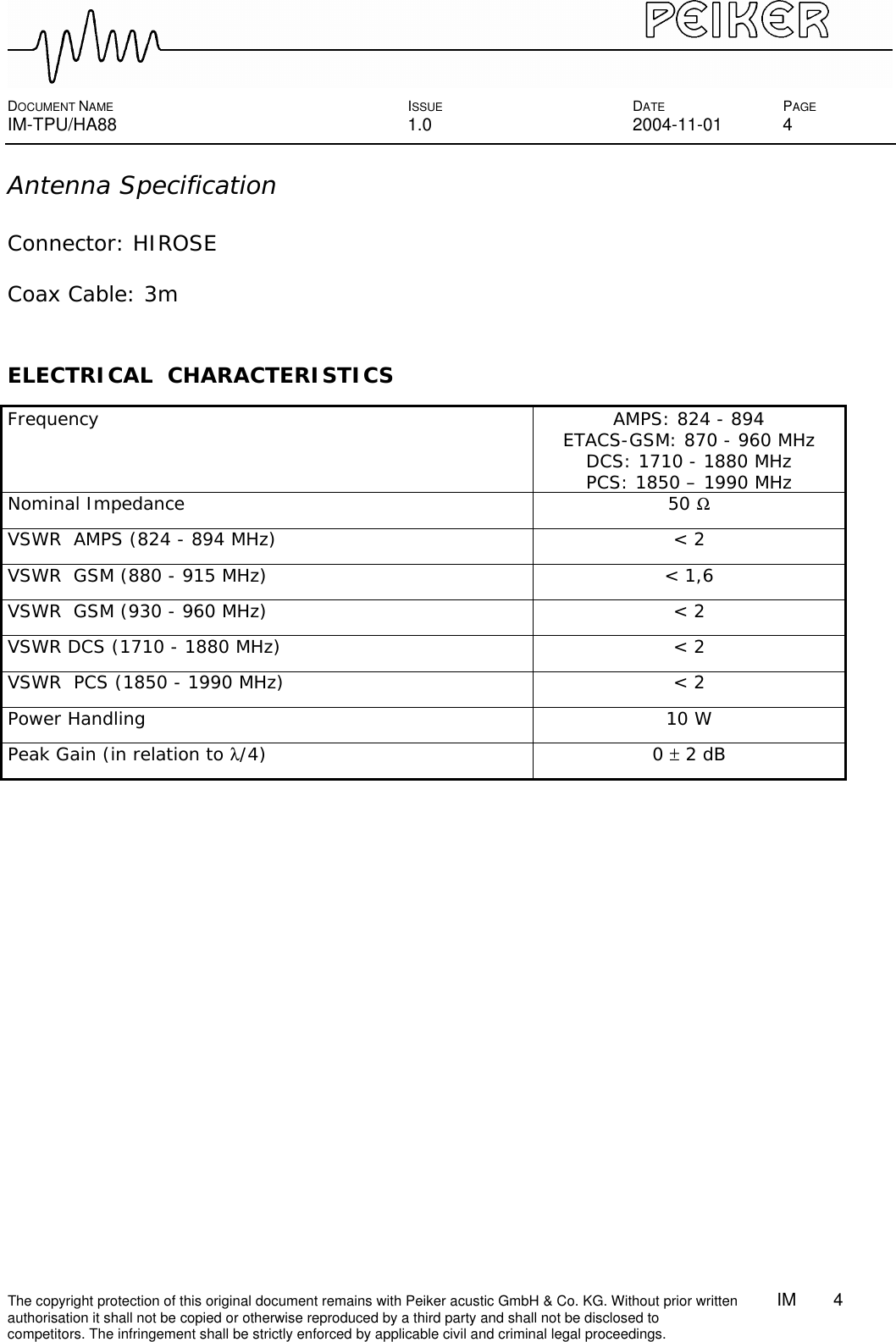  DOCUMENT NAME ISSUE DATE PAGE IM-TPU/HA88 1.0 2004-11-01 4 The copyright protection of this original document remains with Peiker acustic GmbH &amp; Co. KG. Without prior written        IM    4    authorisation it shall not be copied or otherwise reproduced by a third party and shall not be disclosed to competitors. The infringement shall be strictly enforced by applicable civil and criminal legal proceedings.  Antenna Specification  Connector: HIROSE  Coax Cable: 3m   ELECTRICAL  CHARACTERISTICS  Frequency AMPS: 824 - 894 ETACS-GSM: 870 - 960 MHz DCS: 1710 - 1880 MHz PCS: 1850 – 1990 MHz Nominal Impedance 50 Ω VSWR  AMPS (824 - 894 MHz) &lt; 2 VSWR  GSM (880 - 915 MHz) &lt; 1,6  VSWR  GSM (930 - 960 MHz) &lt; 2  VSWR DCS (1710 - 1880 MHz) &lt; 2  VSWR  PCS (1850 - 1990 MHz) &lt; 2  Power Handling 10 W Peak Gain (in relation to λ/4) 0 ± 2 dB  