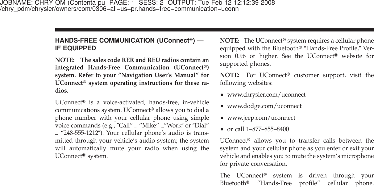 JOBNAME: CHRY OM (Contenta pu PAGE: 1 SESS: 2 OUTPUT: Tue Feb 12 12:12:39 2008/chry_pdm/chrysler/owners/com/0306−all−us−pr.hands−free−communication−uconnHANDS-FREE COMMUNICATION (UConnectா)—IF EQUIPPEDNOTE: The sales code RER and REU radios contain anintegrated Hands-Free Communication (UConnect௡)system. Refer to your “Navigation User’s Manual” forUConnect௡system operating instructions for these ra-dios.UConnect௡is a voice-activated, hands-free, in-vehiclecommunications system. UConnect௡allows you to dial aphone number with your cellular phone using simplevoice commands (e.g., ЉCall” ѧ“Mike” ѧ”WorkЉor ЉDial”ѧ“248-555-1212Љ). Your cellular phone’s audio is trans-mitted through your vehicle’s audio system; the systemwill automatically mute your radio when using theUConnect௡system.NOTE: The UConnect௡system requires a cellular phoneequipped with the Bluetooth௡ЉHands-Free Profile,ЉVer-sion 0.96 or higher. See the UConnect௡website forsupported phones.NOTE: For UConnect௡customer support, visit thefollowing websites:•www.chrysler.com/uconnect•www.dodge.com/uconnect•www.jeep.com/uconnect•or call 1–877–855–8400UConnect௡allows you to transfer calls between thesystem and your cellular phone as you enter or exit yourvehicle and enables you to mute the system’s microphonefor private conversation.The UConnect௡system is driven through yourBluetooth௡“Hands-Free profile” cellular phone.