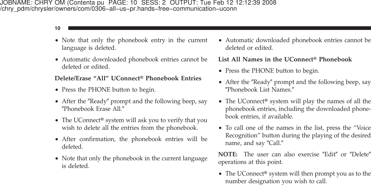 JOBNAME: CHRY OM (Contenta pu PAGE: 10 SESS: 2 OUTPUT: Tue Feb 12 12:12:39 2008/chry_pdm/chrysler/owners/com/0306−all−us−pr.hands−free−communication−uconn•Note that only the phonebook entry in the currentlanguage is deleted.•Automatic downloaded phonebook entries cannot bedeleted or edited.Delete/Erase “All” UConnect௡Phonebook Entries•Press the PHONE button to begin.•After the ЉReadyЉprompt and the following beep, sayЉPhonebook Erase All.Љ•The UConnect௡system will ask you to verify that youwish to delete all the entries from the phonebook.•After confirmation, the phonebook entries will bedeleted.•Note that only the phonebook in the current languageis deleted.•Automatic downloaded phonebook entries cannot bedeleted or edited.List All Names in the UConnect௡Phonebook•Press the PHONE button to begin.•After the ЉReadyЉprompt and the following beep, sayЉPhonebook List Names.Љ•The UConnect௡system will play the names of all thephonebook entries, including the downloaded phone-book entries, if available.•To call one of the names in the list, press the “VoiceRecognition” button during the playing of the desiredname, and say ЉCall.ЉNOTE: The user can also exercise ЉEditЉor ЉDeleteЉoperations at this point.•The UConnect௡system will then prompt you as to thenumber designation you wish to call.10