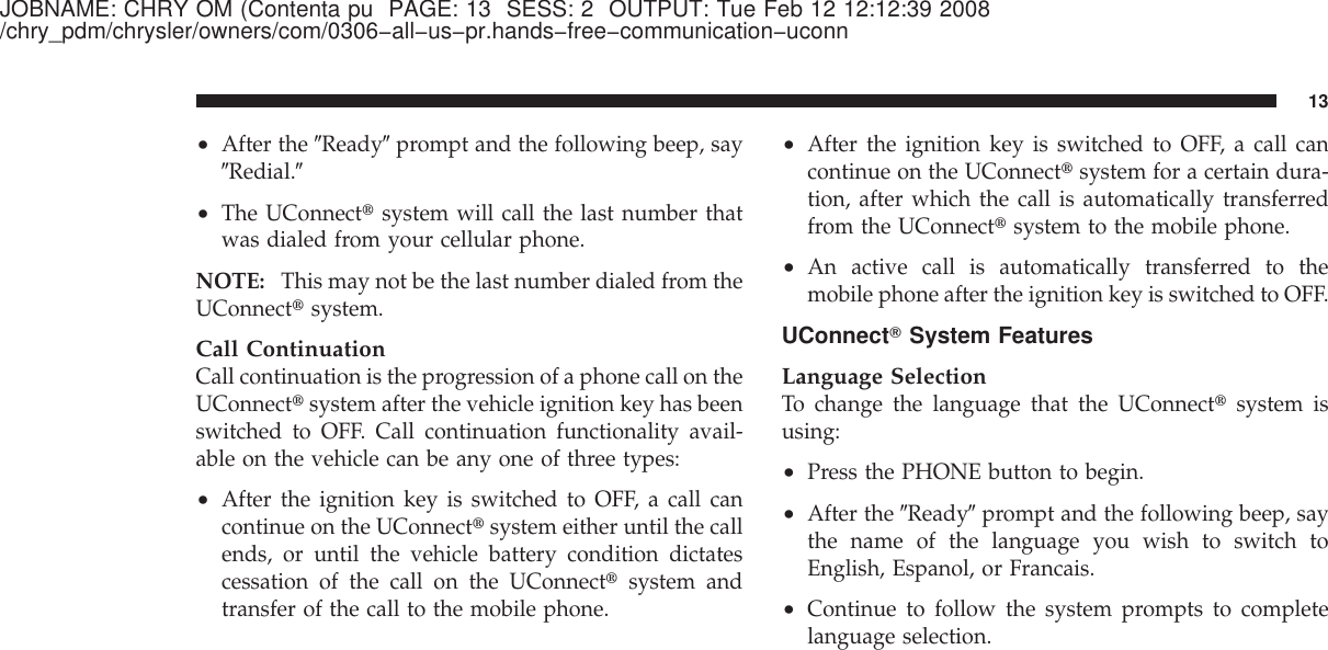 JOBNAME: CHRY OM (Contenta pu PAGE: 13 SESS: 2 OUTPUT: Tue Feb 12 12:12:39 2008/chry_pdm/chrysler/owners/com/0306−all−us−pr.hands−free−communication−uconn•After the ЉReadyЉprompt and the following beep, sayЉRedial.Љ•The UConnect௡system will call the last number thatwas dialed from your cellular phone.NOTE: This may not be the last number dialed from theUConnect௡system.Call ContinuationCall continuation is the progression of a phone call on theUConnect௡system after the vehicle ignition key has beenswitched to OFF. Call continuation functionality avail-able on the vehicle can be any one of three types:•After the ignition key is switched to OFF, a call cancontinue on the UConnect௡system either until the callends, or until the vehicle battery condition dictatescessation of the call on the UConnect௡system andtransfer of the call to the mobile phone.•After the ignition key is switched to OFF, a call cancontinue on the UConnect௡system for a certain dura-tion, after which the call is automatically transferredfrom the UConnect௡system to the mobile phone.•An active call is automatically transferred to themobile phone after the ignition key is switched to OFF.UConnectாSystem FeaturesLanguage SelectionTo change the language that the UConnect௡system isusing:•Press the PHONE button to begin.•After the ЉReadyЉprompt and the following beep, saythe name of the language you wish to switch toEnglish, Espanol, or Francais.•Continue to follow the system prompts to completelanguage selection.13