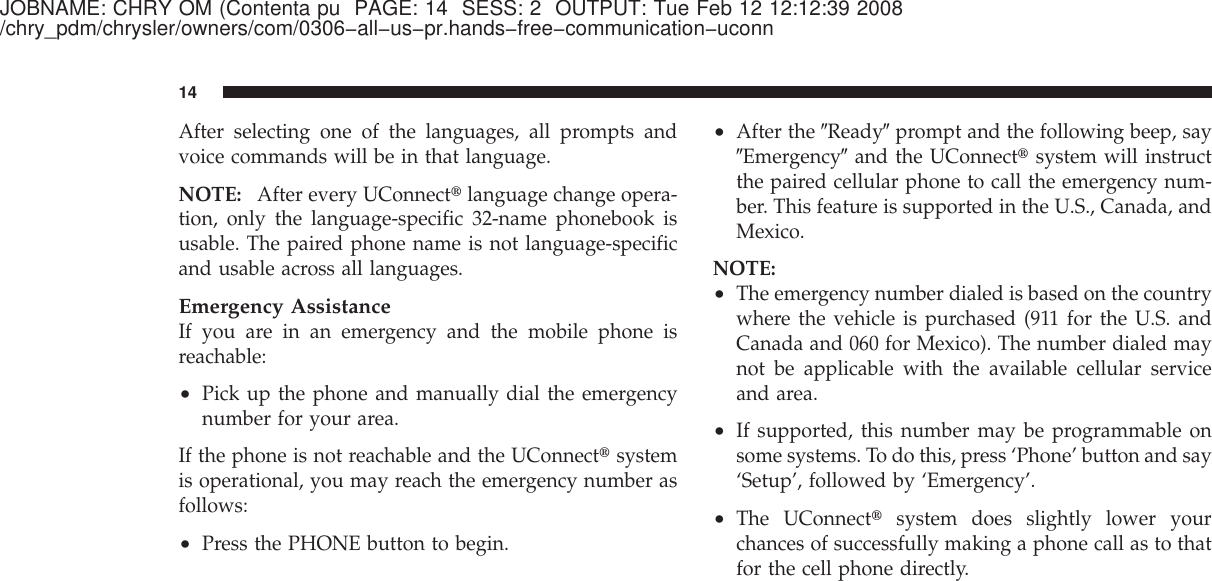 JOBNAME: CHRY OM (Contenta pu PAGE: 14 SESS: 2 OUTPUT: Tue Feb 12 12:12:39 2008/chry_pdm/chrysler/owners/com/0306−all−us−pr.hands−free−communication−uconnAfter selecting one of the languages, all prompts andvoice commands will be in that language.NOTE: After every UConnect௡language change opera-tion, only the language-specific 32-name phonebook isusable. The paired phone name is not language-specificand usable across all languages.Emergency AssistanceIf you are in an emergency and the mobile phone isreachable:•Pick up the phone and manually dial the emergencynumber for your area.If the phone is not reachable and the UConnect௡systemis operational, you may reach the emergency number asfollows:•Press the PHONE button to begin.•After the ЉReadyЉprompt and the following beep, sayЉEmergencyЉand the UConnect௡system will instructthe paired cellular phone to call the emergency num-ber. This feature is supported in the U.S., Canada, andMexico.NOTE:•The emergency number dialed is based on the countrywhere the vehicle is purchased (911 for the U.S. andCanada and 060 for Mexico). The number dialed maynot be applicable with the available cellular serviceand area.•If supported, this number may be programmable onsome systems. To do this, press ‘Phone’ button and say‘Setup’, followed by ‘Emergency’.•The UConnect௡system does slightly lower yourchances of successfully making a phone call as to thatfor the cell phone directly.14