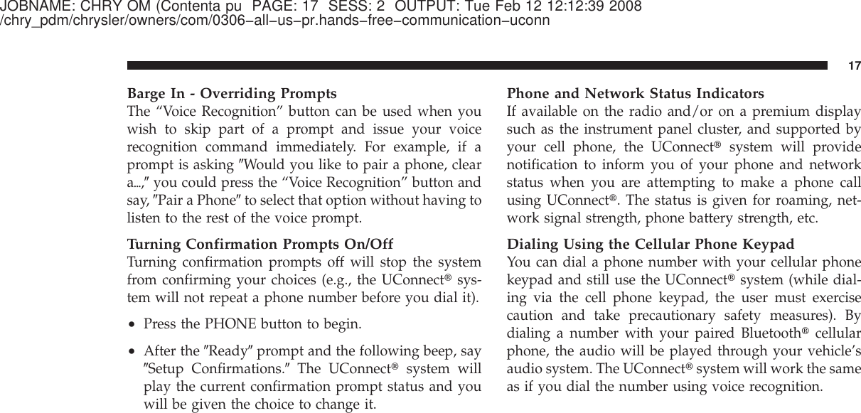JOBNAME: CHRY OM (Contenta pu PAGE: 17 SESS: 2 OUTPUT: Tue Feb 12 12:12:39 2008/chry_pdm/chrysler/owners/com/0306−all−us−pr.hands−free−communication−uconnBarge In - Overriding PromptsThe “Voice Recognition” button can be used when youwish to skip part of a prompt and issue your voicerecognition command immediately. For example, if aprompt is asking ЉWould you like to pair a phone, clearaѧ,Љyou could press the “Voice Recognition” button andsay, ЉPair a PhoneЉto select that option without having tolisten to the rest of the voice prompt.Turning Confirmation Prompts On/OffTurning confirmation prompts off will stop the systemfrom confirming your choices (e.g., the UConnect௡sys-tem will not repeat a phone number before you dial it).•Press the PHONE button to begin.•After the ЉReadyЉprompt and the following beep, sayЉSetup Confirmations.ЉThe UConnect௡system willplay the current confirmation prompt status and youwill be given the choice to change it.Phone and Network Status IndicatorsIf available on the radio and/or on a premium displaysuch as the instrument panel cluster, and supported byyour cell phone, the UConnect௡system will providenotification to inform you of your phone and networkstatus when you are attempting to make a phone callusing UConnect௡. The status is given for roaming, net-work signal strength, phone battery strength, etc.Dialing Using the Cellular Phone KeypadYou can dial a phone number with your cellular phonekeypad and still use the UConnect௡system (while dial-ing via the cell phone keypad, the user must exercisecaution and take precautionary safety measures). Bydialing a number with your paired Bluetooth௡cellularphone, the audio will be played through your vehicle’saudio system. The UConnect௡system will work the sameas if you dial the number using voice recognition.17
