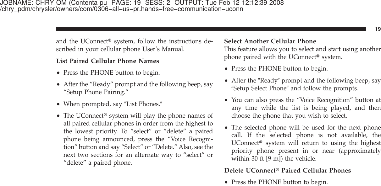 JOBNAME: CHRY OM (Contenta pu PAGE: 19 SESS: 2 OUTPUT: Tue Feb 12 12:12:39 2008/chry_pdm/chrysler/owners/com/0306−all−us−pr.hands−free−communication−uconnand the UConnect௡system, follow the instructions de-scribed in your cellular phone User’s Manual.List Paired Cellular Phone Names•Press the PHONE button to begin.•After the “Ready” prompt and the following beep, say“Setup Phone Pairing.”•When prompted, say ЉList Phones.Љ•The UConnect௡system will play the phone names ofall paired cellular phones in order from the highest tothe lowest priority. To “select” or “delete” a pairedphone being announced, press the “Voice Recogni-tion” button and say “Select” or “Delete.” Also, see thenext two sections for an alternate way to “select” or“delete” a paired phone.Select Another Cellular PhoneThis feature allows you to select and start using anotherphone paired with the UConnect௡system.•Press the PHONE button to begin.•After the ЉReadyЉprompt and the following beep, sayЉSetup Select PhoneЉand follow the prompts.•You can also press the “Voice Recognition” button atany time while the list is being played, and thenchoose the phone that you wish to select.•The selected phone will be used for the next phonecall. If the selected phone is not available, theUConnect௡system will return to using the highestpriority phone present in or near (approximatelywithin 30 ft [9 m]) the vehicle.Delete UConnect௡Paired Cellular Phones•Press the PHONE button to begin.19