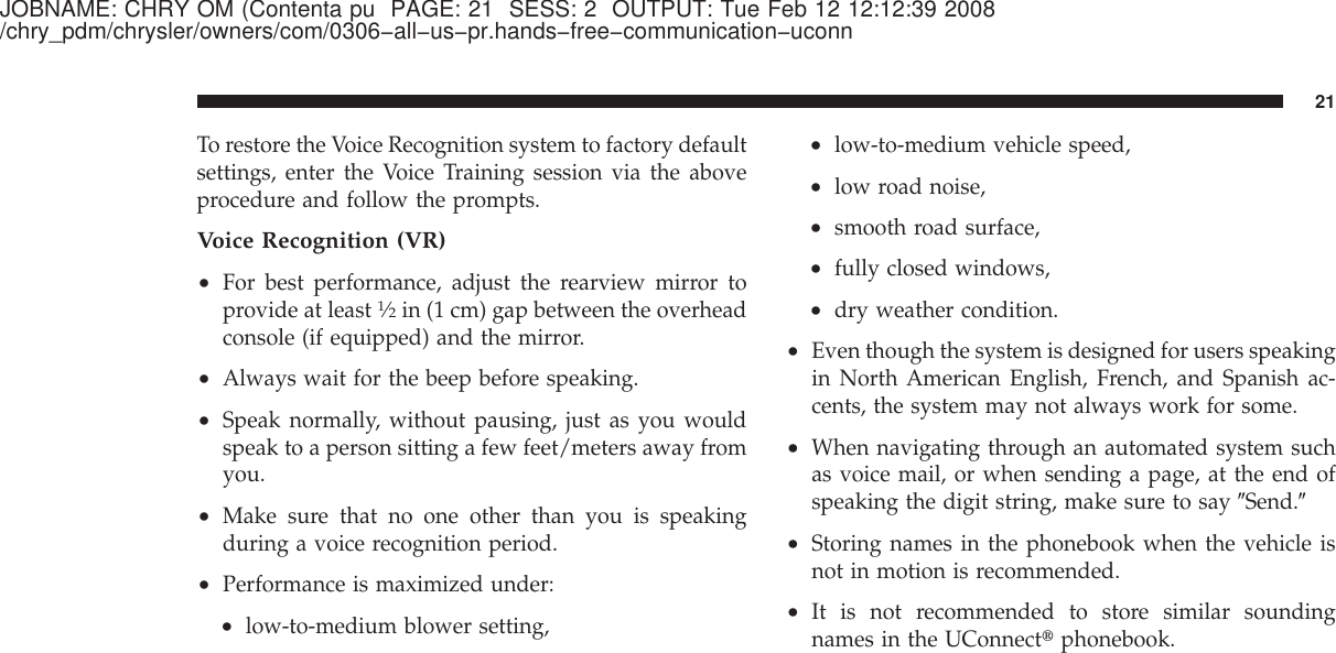 JOBNAME: CHRY OM (Contenta pu PAGE: 21 SESS: 2 OUTPUT: Tue Feb 12 12:12:39 2008/chry_pdm/chrysler/owners/com/0306−all−us−pr.hands−free−communication−uconnTo restore the Voice Recognition system to factory defaultsettings, enter the Voice Training session via the aboveprocedure and follow the prompts.Voice Recognition (VR)•For best performance, adjust the rearview mirror toprovide at least1⁄2in (1 cm) gap between the overheadconsole (if equipped) and the mirror.•Always wait for the beep before speaking.•Speak normally, without pausing, just as you wouldspeak to a person sitting a few feet/meters away fromyou.•Make sure that no one other than you is speakingduring a voice recognition period.•Performance is maximized under:•low-to-medium blower setting,•low-to-medium vehicle speed,•low road noise,•smooth road surface,•fully closed windows,•dry weather condition.•Even though the system is designed for users speakingin North American English, French, and Spanish ac-cents, the system may not always work for some.•When navigating through an automated system suchas voice mail, or when sending a page, at the end ofspeaking the digit string, make sure to say ЉSend.Љ•Storing names in the phonebook when the vehicle isnot in motion is recommended.•It is not recommended to store similar soundingnames in the UConnect௡phonebook.21