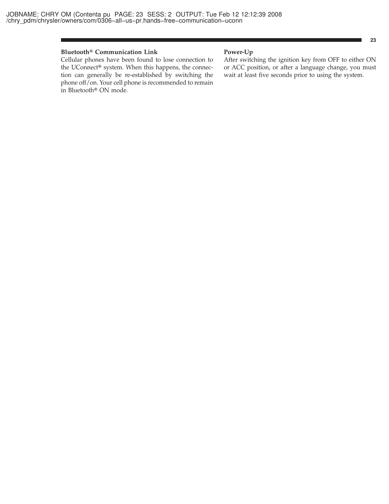 JOBNAME: CHRY OM (Contenta pu PAGE: 23 SESS: 2 OUTPUT: Tue Feb 12 12:12:39 2008/chry_pdm/chrysler/owners/com/0306−all−us−pr.hands−free−communication−uconnBluetooth௡Communication LinkCellular phones have been found to lose connection tothe UConnect௡system. When this happens, the connec-tion can generally be re-established by switching thephone off/on. Your cell phone is recommended to remainin Bluetooth௡ON mode.Power-UpAfter switching the ignition key from OFF to either ONor ACC position, or after a language change, you mustwait at least five seconds prior to using the system.23