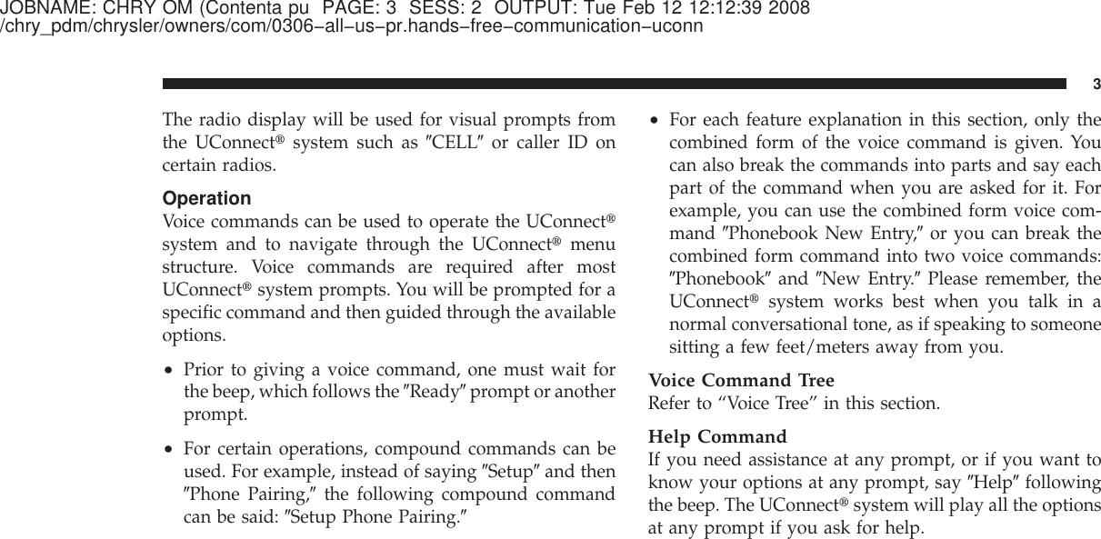 JOBNAME: CHRY OM (Contenta pu PAGE: 3 SESS: 2 OUTPUT: Tue Feb 12 12:12:39 2008/chry_pdm/chrysler/owners/com/0306−all−us−pr.hands−free−communication−uconnThe radio display will be used for visual prompts fromthe UConnect௡system such as ЉCELLЉor caller ID oncertain radios.OperationVoice commands can be used to operate the UConnect௡system and to navigate through the UConnect௡menustructure. Voice commands are required after mostUConnect௡system prompts. You will be prompted for aspecific command and then guided through the availableoptions.•Prior to giving a voice command, one must wait forthe beep, which follows the ЉReadyЉprompt or anotherprompt.•For certain operations, compound commands can beused. For example, instead of saying ЉSetupЉand thenЉPhone Pairing,Љthe following compound commandcan be said: ЉSetup Phone Pairing.Љ•For each feature explanation in this section, only thecombined form of the voice command is given. Youcan also break the commands into parts and say eachpart of the command when you are asked for it. Forexample, you can use the combined form voice com-mand ЉPhonebook New Entry,Љor you can break thecombined form command into two voice commands:ЉPhonebookЉand ЉNew Entry.ЉPlease remember, theUConnect௡system works best when you talk in anormal conversational tone, as if speaking to someonesitting a few feet/meters away from you.Voice Command TreeRefer to “Voice Tree” in this section.Help CommandIf you need assistance at any prompt, or if you want toknow your options at any prompt, say ЉHelpЉfollowingthe beep. The UConnect௡system will play all the optionsat any prompt if you ask for help.3