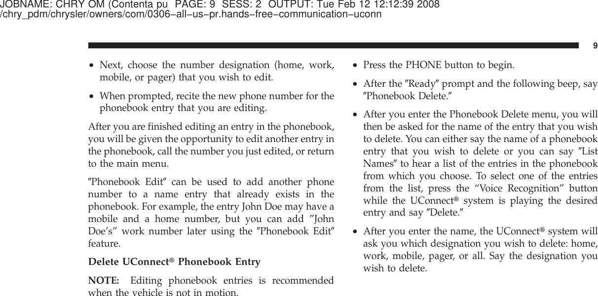 JOBNAME: CHRY OM (Contenta pu PAGE: 9 SESS: 2 OUTPUT: Tue Feb 12 12:12:39 2008/chry_pdm/chrysler/owners/com/0306−all−us−pr.hands−free−communication−uconn•Next, choose the number designation (home, work,mobile, or pager) that you wish to edit.•When prompted, recite the new phone number for thephonebook entry that you are editing.After you are finished editing an entry in the phonebook,you will be given the opportunity to edit another entry inthe phonebook, call the number you just edited, or returnto the main menu.ЉPhonebook EditЉcan be used to add another phonenumber to a name entry that already exists in thephonebook. For example, the entry John Doe may have amobile and a home number, but you can add ”JohnDoe’s” work number later using the ЉPhonebook EditЉfeature.Delete UConnect௡Phonebook EntryNOTE: Editing phonebook entries is recommendedwhen the vehicle is not in motion.•Press the PHONE button to begin.•After the ЉReadyЉprompt and the following beep, sayЉPhonebook Delete.Љ•After you enter the Phonebook Delete menu, you willthen be asked for the name of the entry that you wishto delete. You can either say the name of a phonebookentry that you wish to delete or you can say ЉListNamesЉto hear a list of the entries in the phonebookfrom which you choose. To select one of the entriesfrom the list, press the “Voice Recognition” buttonwhile the UConnect௡system is playing the desiredentry and say ЉDelete.Љ•After you enter the name, the UConnect௡system willask you which designation you wish to delete: home,work, mobile, pager, or all. Say the designation youwish to delete.9