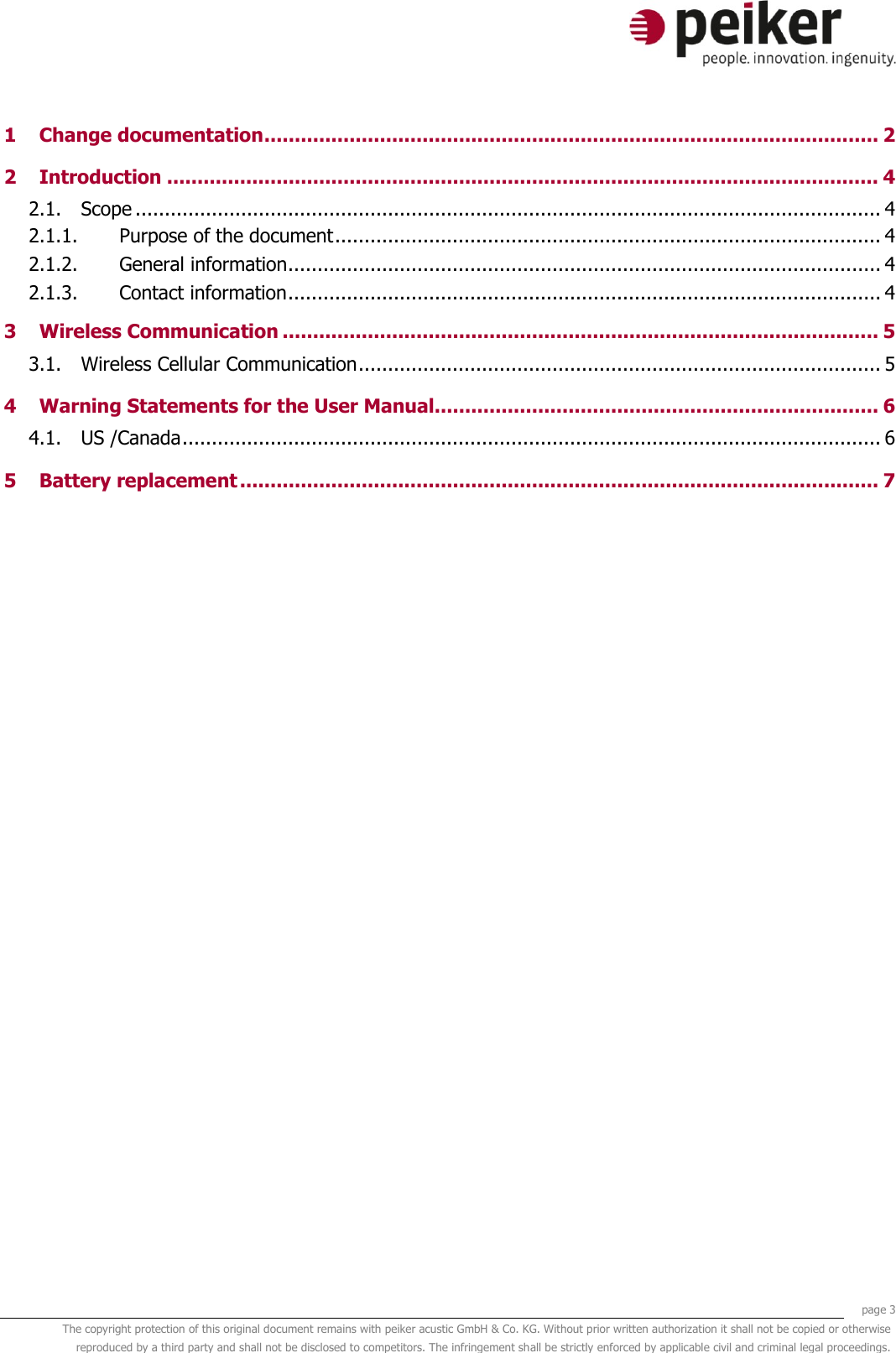     page 3 The copyright protection of this original document remains with peiker acustic GmbH &amp; Co. KG. Without prior written authorization it shall not be copied or otherwise reproduced by a third party and shall not be disclosed to competitors. The infringement shall be strictly enforced by applicable civil and criminal legal proceedings.  1 Change documentation ..................................................................................................... 2 2 Introduction ..................................................................................................................... 4 2.1. Scope ............................................................................................................................... 4 2.1.1. Purpose of the document ............................................................................................. 4 2.1.2. General information ..................................................................................................... 4 2.1.3. Contact information ..................................................................................................... 4 3 Wireless Communication .................................................................................................. 5 3.1. Wireless Cellular Communication ......................................................................................... 5 4 Warning Statements for the User Manual......................................................................... 6 4.1. US /Canada ....................................................................................................................... 6 5 Battery replacement ......................................................................................................... 7     