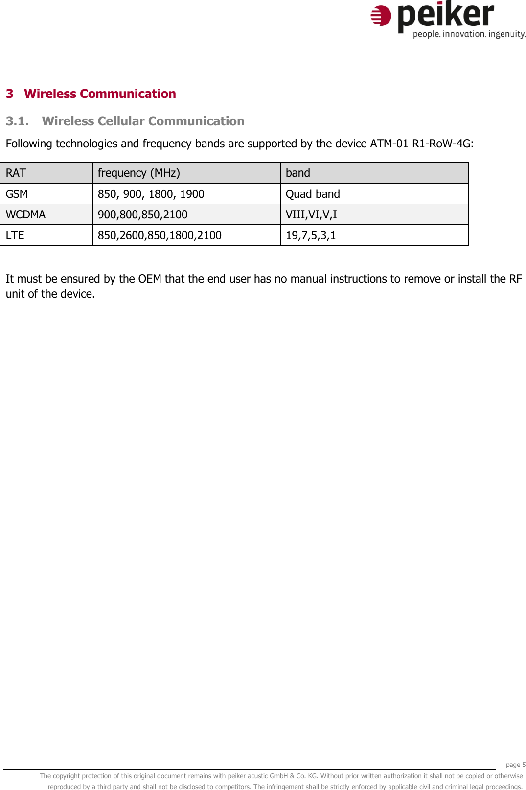     page 5 The copyright protection of this original document remains with peiker acustic GmbH &amp; Co. KG. Without prior written authorization it shall not be copied or otherwise reproduced by a third party and shall not be disclosed to competitors. The infringement shall be strictly enforced by applicable civil and criminal legal proceedings.  3 Wireless Communication 3.1. Wireless Cellular Communication Following technologies and frequency bands are supported by the device ATM-01 R1-RoW-4G: RAT frequency (MHz) band GSM 850, 900, 1800, 1900   Quad band WCDMA 900,800,850,2100 VIII,VI,V,I LTE 850,2600,850,1800,2100 19,7,5,3,1  It must be ensured by the OEM that the end user has no manual instructions to remove or install the RF unit of the device.    