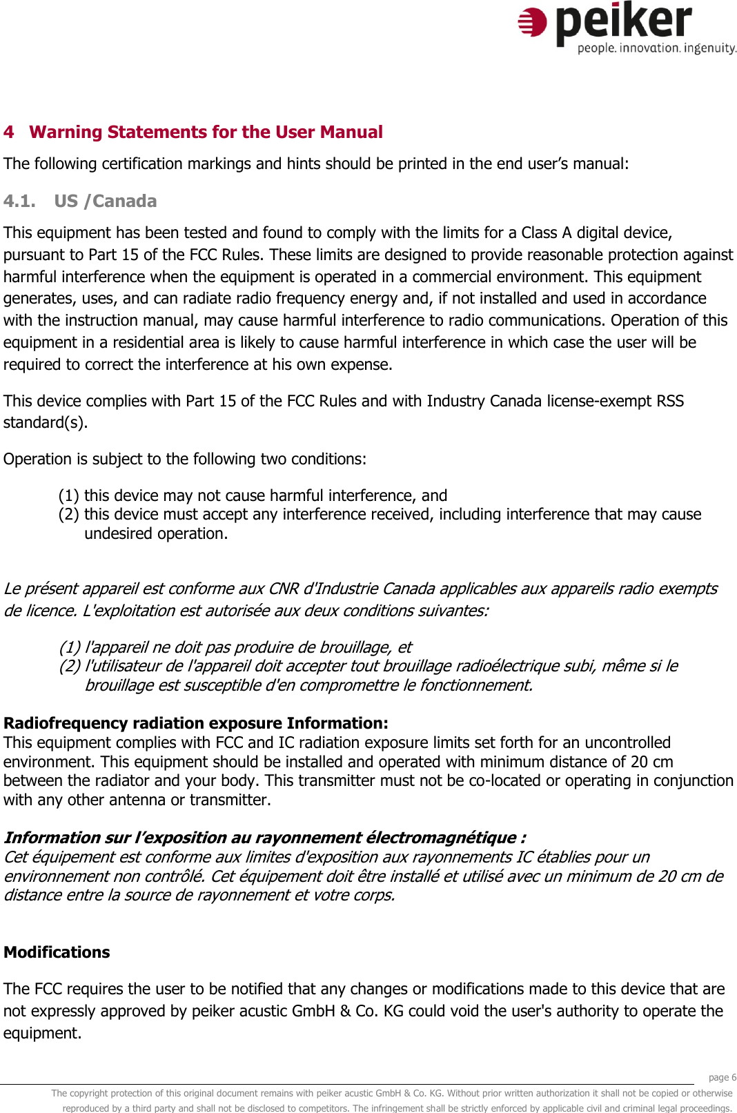     page 6 The copyright protection of this original document remains with peiker acustic GmbH &amp; Co. KG. Without prior written authorization it shall not be copied or otherwise reproduced by a third party and shall not be disclosed to competitors. The infringement shall be strictly enforced by applicable civil and criminal legal proceedings.  4 Warning Statements for the User Manual The following certification markings and hints should be printed in the end user’s manual: 4.1. US /Canada This equipment has been tested and found to comply with the limits for a Class A digital device, pursuant to Part 15 of the FCC Rules. These limits are designed to provide reasonable protection against harmful interference when the equipment is operated in a commercial environment. This equipment generates, uses, and can radiate radio frequency energy and, if not installed and used in accordance with the instruction manual, may cause harmful interference to radio communications. Operation of this equipment in a residential area is likely to cause harmful interference in which case the user will be required to correct the interference at his own expense. This device complies with Part 15 of the FCC Rules and with Industry Canada license-exempt RSS standard(s). Operation is subject to the following two conditions: (1) this device may not cause harmful interference, and  (2) this device must accept any interference received, including interference that may cause undesired operation.  Le présent appareil est conforme aux CNR d&apos;Industrie Canada applicables aux appareils radio exempts de licence. L&apos;exploitation est autorisée aux deux conditions suivantes: (1) l&apos;appareil ne doit pas produire de brouillage, et  (2) l&apos;utilisateur de l&apos;appareil doit accepter tout brouillage radioélectrique subi, même si le brouillage est susceptible d&apos;en compromettre le fonctionnement.  Radiofrequency radiation exposure Information: This equipment complies with FCC and IC radiation exposure limits set forth for an uncontrolled environment. This equipment should be installed and operated with minimum distance of 20 cm between the radiator and your body. This transmitter must not be co-located or operating in conjunction with any other antenna or transmitter.   Information sur l’exposition au rayonnement électromagnétique :  Cet équipement est conforme aux limites d&apos;exposition aux rayonnements IC établies pour un environnement non contrôlé. Cet équipement doit être installé et utilisé avec un minimum de 20 cm de distance entre la source de rayonnement et votre corps.   Modifications The FCC requires the user to be notified that any changes or modifications made to this device that are not expressly approved by peiker acustic GmbH &amp; Co. KG could void the user&apos;s authority to operate the equipment. 