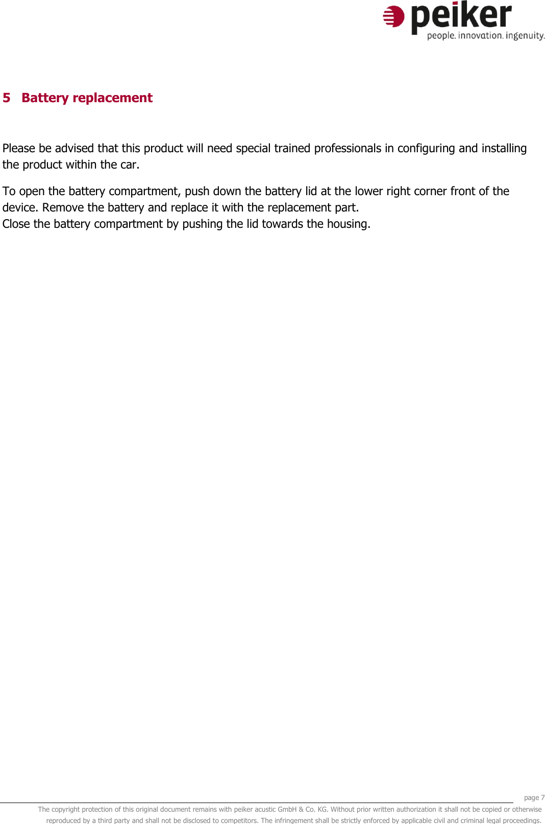     page 7 The copyright protection of this original document remains with peiker acustic GmbH &amp; Co. KG. Without prior written authorization it shall not be copied or otherwise reproduced by a third party and shall not be disclosed to competitors. The infringement shall be strictly enforced by applicable civil and criminal legal proceedings.  5 Battery replacement  Please be advised that this product will need special trained professionals in configuring and installing the product within the car. To open the battery compartment, push down the battery lid at the lower right corner front of the device. Remove the battery and replace it with the replacement part. Close the battery compartment by pushing the lid towards the housing.  