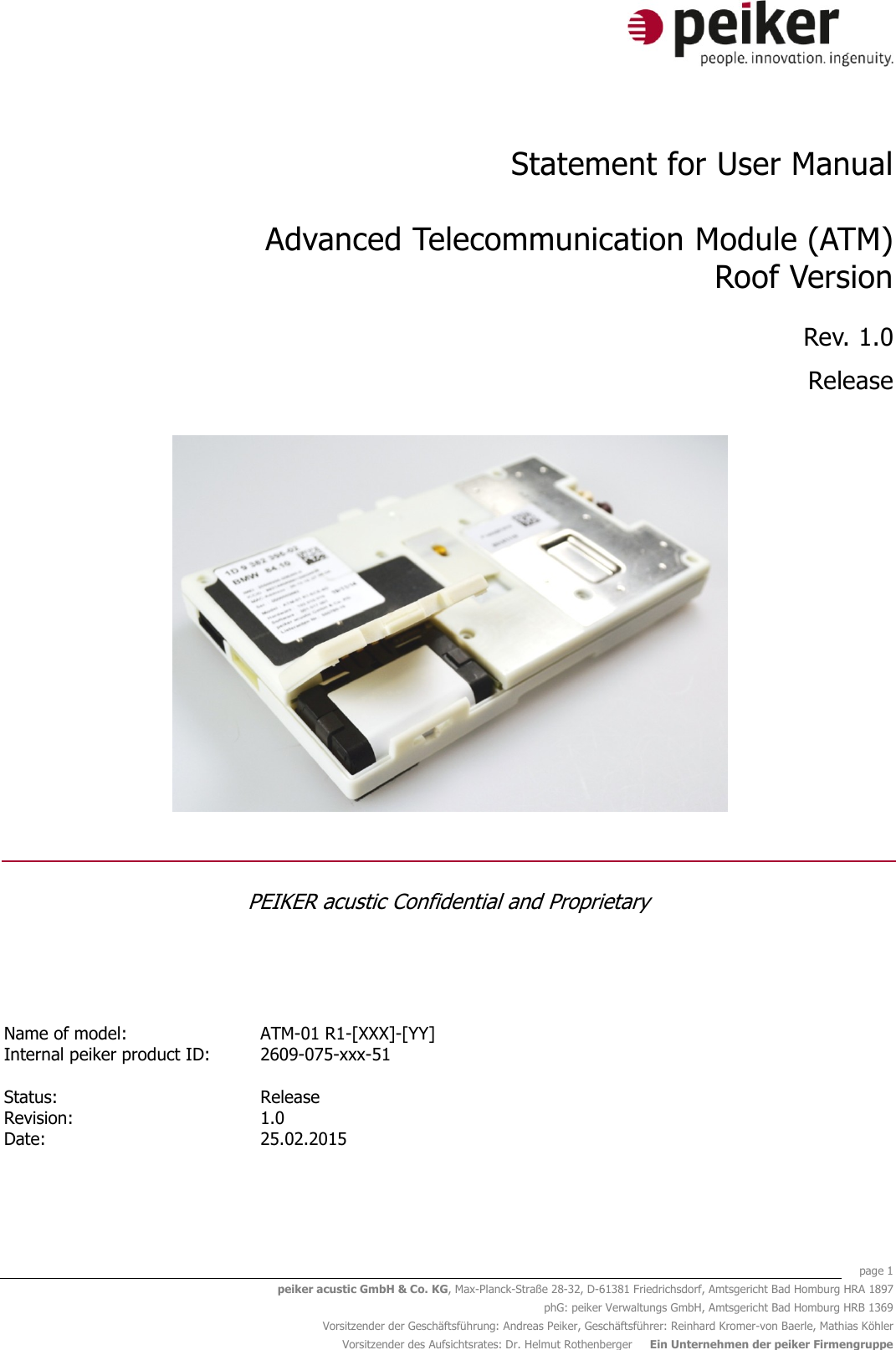    page 1 peiker acustic GmbH &amp; Co. KG, Max-Planck-Straße 28-32, D-61381 Friedrichsdorf, Amtsgericht Bad Homburg HRA 1897 phG: peiker Verwaltungs GmbH, Amtsgericht Bad Homburg HRB 1369 Vorsitzender der Geschäftsführung: Andreas Peiker, Geschäftsführer: Reinhard Kromer-von Baerle, Mathias Köhler Vorsitzender des Aufsichtsrates: Dr. Helmut Rothenberger     Ein Unternehmen der peiker Firmengruppe  Statement for User Manual  Advanced Telecommunication Module (ATM) Roof Version Rev. 1.0 Release   PEIKER acustic Confidential and Proprietary   Name of model: ATM-01 R1-[XXX]-[YY]  Internal peiker product ID: 2609-075-xxx-51     Status:   Release  Revision: 1.0  Date: 25.02.2015    