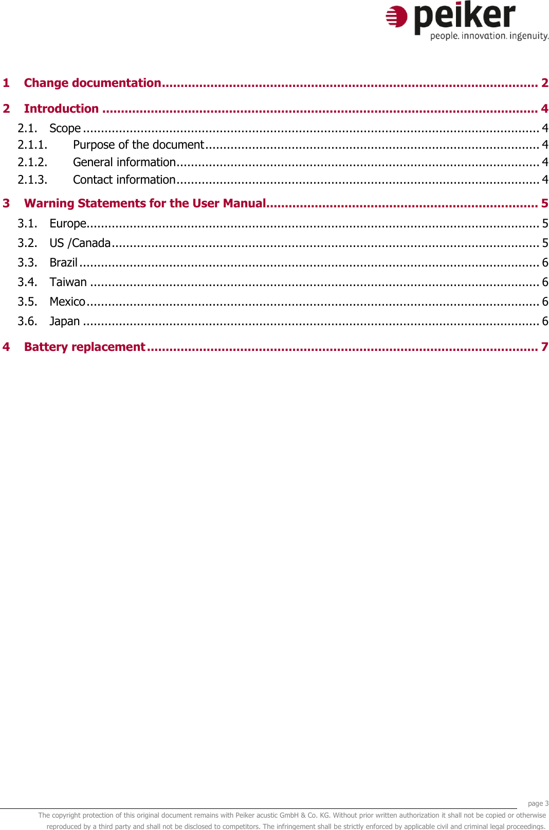     page 3 The copyright protection of this original document remains with Peiker acustic GmbH &amp; Co. KG. Without prior written authorization it shall not be copied or otherwise reproduced by a third party and shall not be disclosed to competitors. The infringement shall be strictly enforced by applicable civil and criminal legal proceedings.  1 Change documentation ..................................................................................................... 2 2 Introduction ..................................................................................................................... 4 2.1. Scope ............................................................................................................................... 4 2.1.1. Purpose of the document ............................................................................................. 4 2.1.2. General information ..................................................................................................... 4 2.1.3. Contact information ..................................................................................................... 4 3 Warning Statements for the User Manual......................................................................... 5 3.1. Europe .............................................................................................................................. 5 3.2. US /Canada ....................................................................................................................... 5 3.3. Brazil ................................................................................................................................ 6 3.4. Taiwan ............................................................................................................................. 6 3.5. Mexico .............................................................................................................................. 6 3.6. Japan ............................................................................................................................... 6 4 Battery replacement ......................................................................................................... 7     