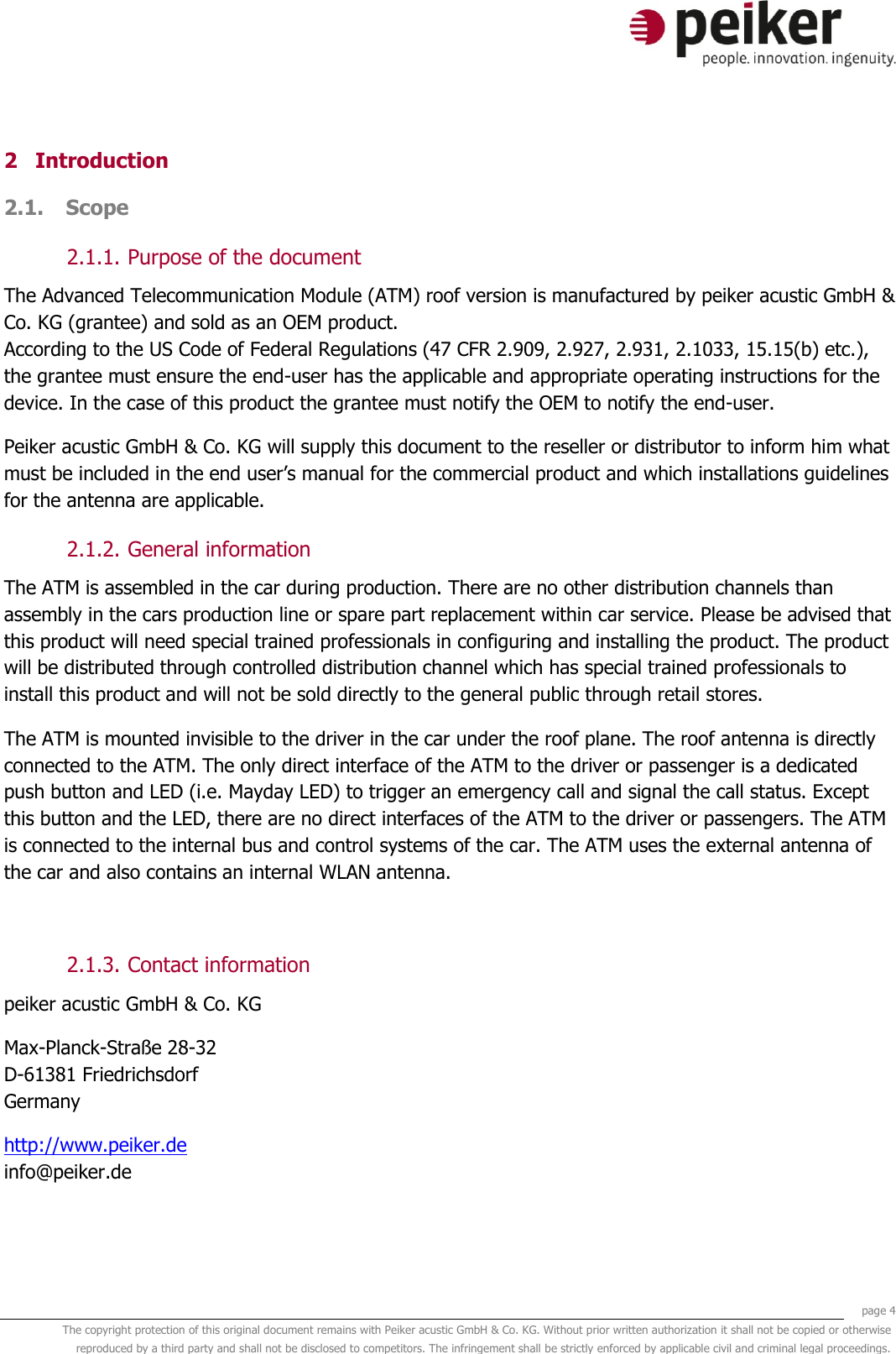     page 4 The copyright protection of this original document remains with Peiker acustic GmbH &amp; Co. KG. Without prior written authorization it shall not be copied or otherwise reproduced by a third party and shall not be disclosed to competitors. The infringement shall be strictly enforced by applicable civil and criminal legal proceedings.  2 Introduction 2.1. Scope  2.1.1. Purpose of the document The Advanced Telecommunication Module (ATM) roof version is manufactured by peiker acustic GmbH &amp; Co. KG (grantee) and sold as an OEM product. According to the US Code of Federal Regulations (47 CFR 2.909, 2.927, 2.931, 2.1033, 15.15(b) etc.), the grantee must ensure the end-user has the applicable and appropriate operating instructions for the device. In the case of this product the grantee must notify the OEM to notify the end-user. Peiker acustic GmbH &amp; Co. KG will supply this document to the reseller or distributor to inform him what must be included in the end user’s manual for the commercial product and which installations guidelines for the antenna are applicable. 2.1.2. General information The ATM is assembled in the car during production. There are no other distribution channels than assembly in the cars production line or spare part replacement within car service. Please be advised that this product will need special trained professionals in configuring and installing the product. The product will be distributed through controlled distribution channel which has special trained professionals to install this product and will not be sold directly to the general public through retail stores. The ATM is mounted invisible to the driver in the car under the roof plane. The roof antenna is directly connected to the ATM. The only direct interface of the ATM to the driver or passenger is a dedicated push button and LED (i.e. Mayday LED) to trigger an emergency call and signal the call status. Except this button and the LED, there are no direct interfaces of the ATM to the driver or passengers. The ATM is connected to the internal bus and control systems of the car. The ATM uses the external antenna of the car and also contains an internal WLAN antenna.  2.1.3. Contact information peiker acustic GmbH &amp; Co. KG  Max-Planck-Straße 28-32 D-61381 Friedrichsdorf Germany http://www.peiker.de info@peiker.de 