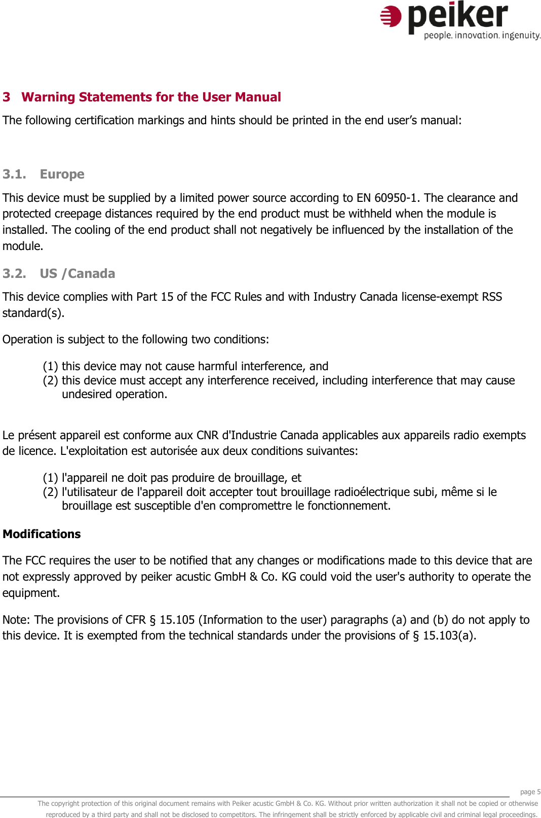     page 5 The copyright protection of this original document remains with Peiker acustic GmbH &amp; Co. KG. Without prior written authorization it shall not be copied or otherwise reproduced by a third party and shall not be disclosed to competitors. The infringement shall be strictly enforced by applicable civil and criminal legal proceedings.  3 Warning Statements for the User Manual The following certification markings and hints should be printed in the end user’s manual:  3.1. Europe This device must be supplied by a limited power source according to EN 60950-1. The clearance and protected creepage distances required by the end product must be withheld when the module is installed. The cooling of the end product shall not negatively be influenced by the installation of the module. 3.2. US /Canada This device complies with Part 15 of the FCC Rules and with Industry Canada license-exempt RSS standard(s). Operation is subject to the following two conditions: (1) this device may not cause harmful interference, and  (2) this device must accept any interference received, including interference that may cause undesired operation.  Le présent appareil est conforme aux CNR d&apos;Industrie Canada applicables aux appareils radio exempts de licence. L&apos;exploitation est autorisée aux deux conditions suivantes: (1) l&apos;appareil ne doit pas produire de brouillage, et  (2) l&apos;utilisateur de l&apos;appareil doit accepter tout brouillage radioélectrique subi, même si le brouillage est susceptible d&apos;en compromettre le fonctionnement.  Modifications The FCC requires the user to be notified that any changes or modifications made to this device that are not expressly approved by peiker acustic GmbH &amp; Co. KG could void the user&apos;s authority to operate the equipment. Note: The provisions of CFR § 15.105 (Information to the user) paragraphs (a) and (b) do not apply to this device. It is exempted from the technical standards under the provisions of § 15.103(a).    