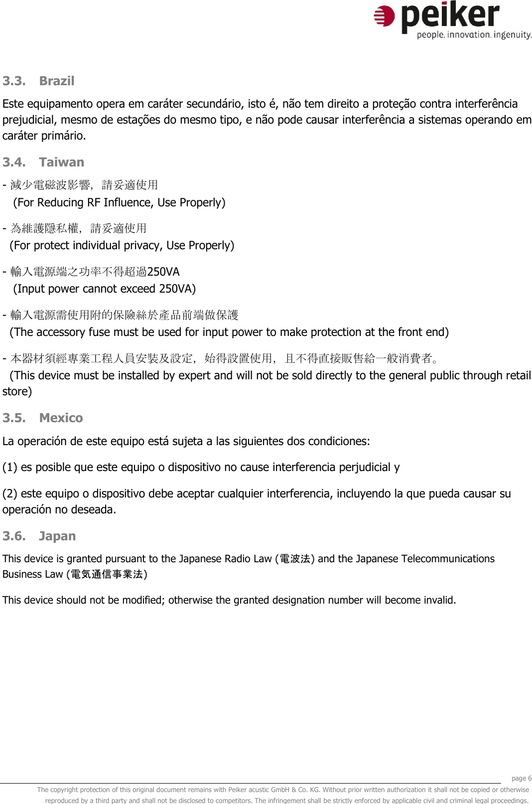     page 6 The copyright protection of this original document remains with Peiker acustic GmbH &amp; Co. KG. Without prior written authorization it shall not be copied or otherwise reproduced by a third party and shall not be disclosed to competitors. The infringement shall be strictly enforced by applicable civil and criminal legal proceedings.  3.3. Brazil Este equipamento opera em caráter secundário, isto é, não tem direito a proteção contra interferência prejudicial, mesmo de estações do mesmo tipo, e não pode causar interferência a sistemas operando em caráter primário. 3.4. Taiwan - 減少電磁波影響，請妥適使用    (For Reducing RF Influence, Use Properly) - 為維護隱私權，請妥適使用    (For protect individual privacy, Use Properly) - 輸入電源端之功率不得超過250VA    (Input power cannot exceed 250VA) - 輸入電源需使用附的保險絲於產品前端做保護   (The accessory fuse must be used for input power to make protection at the front end) - 本器材須經專業工程人員安裝及設定，始得設置使用，且不得直接販售給一般消費者。   (This device must be installed by expert and will not be sold directly to the general public through retail store) 3.5. Mexico La operación de este equipo está sujeta a las siguientes dos condiciones: (1) es posible que este equipo o dispositivo no cause interferencia perjudicial y (2) este equipo o dispositivo debe aceptar cualquier interferencia, incluyendo la que pueda causar su operación no deseada. 3.6. Japan This device is granted pursuant to the Japanese Radio Law (電波法) and the Japanese Telecommunications Business Law (電気通信事業法) This device should not be modified; otherwise the granted designation number will become invalid.   