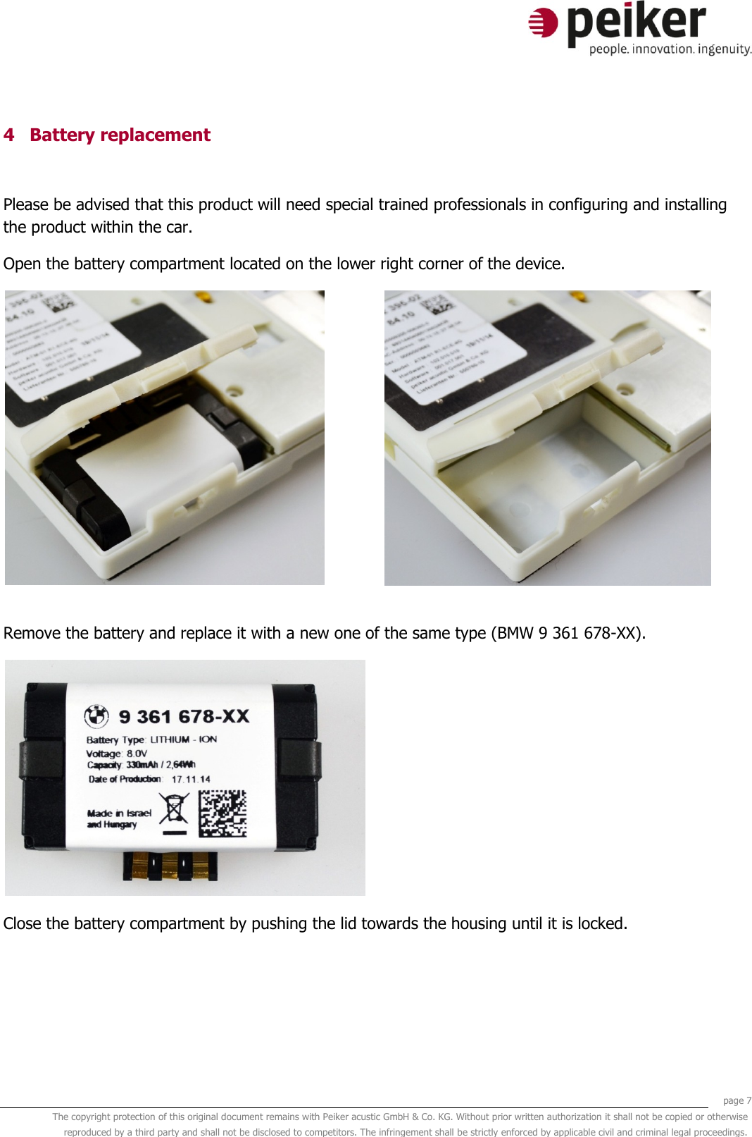     page 7 The copyright protection of this original document remains with Peiker acustic GmbH &amp; Co. KG. Without prior written authorization it shall not be copied or otherwise reproduced by a third party and shall not be disclosed to competitors. The infringement shall be strictly enforced by applicable civil and criminal legal proceedings.  4 Battery replacement  Please be advised that this product will need special trained professionals in configuring and installing the product within the car. Open the battery compartment located on the lower right corner of the device.    Remove the battery and replace it with a new one of the same type (BMW 9 361 678-XX).    Close the battery compartment by pushing the lid towards the housing until it is locked.  
