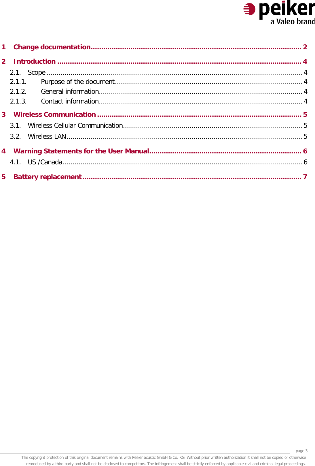     page 3 The copyright protection of this original document remains with Peiker acustic GmbH &amp; Co. KG. Without prior written authorization it shall not be copied or otherwise reproduced by a third party and shall not be disclosed to competitors. The infringement shall be strictly enforced by applicable civil and criminal legal proceedings.  1 Change documentation ..................................................................................................... 2 2 Introduction ..................................................................................................................... 4 2.1. Scope ............................................................................................................................... 4 2.1.1. Purpose of the document ............................................................................................. 4 2.1.2. General information ..................................................................................................... 4 2.1.3. Contact information ..................................................................................................... 4 3 Wireless Communication .................................................................................................. 5 3.1. Wireless Cellular Communication ......................................................................................... 5 3.2. Wireless LAN ..................................................................................................................... 5 4 Warning Statements for the User Manual......................................................................... 6 4.1. US /Canada ....................................................................................................................... 6 5 Battery replacement ......................................................................................................... 7     