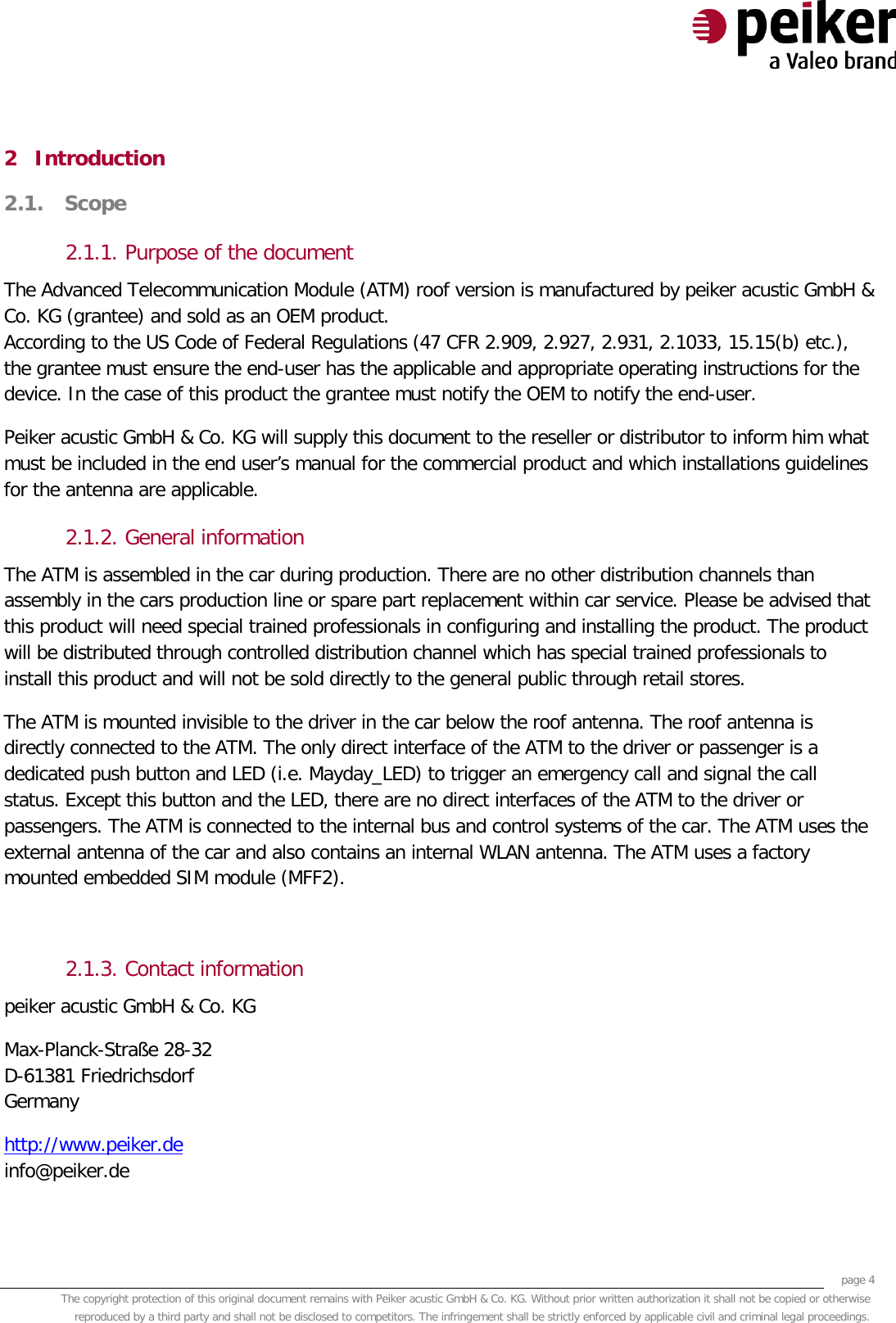     page 4 The copyright protection of this original document remains with Peiker acustic GmbH &amp; Co. KG. Without prior written authorization it shall not be copied or otherwise reproduced by a third party and shall not be disclosed to competitors. The infringement shall be strictly enforced by applicable civil and criminal legal proceedings.  2 Introduction 2.1. Scope  2.1.1. Purpose of the document The Advanced Telecommunication Module (ATM) roof version is manufactured by peiker acustic GmbH &amp; Co. KG (grantee) and sold as an OEM product. According to the US Code of Federal Regulations (47 CFR 2.909, 2.927, 2.931, 2.1033, 15.15(b) etc.), the grantee must ensure the end-user has the applicable and appropriate operating instructions for the device. In the case of this product the grantee must notify the OEM to notify the end-user. Peiker acustic GmbH &amp; Co. KG will supply this document to the reseller or distributor to inform him what must be included in the end user’s manual for the commercial product and which installations guidelines for the antenna are applicable. 2.1.2. General information The ATM is assembled in the car during production. There are no other distribution channels than assembly in the cars production line or spare part replacement within car service. Please be advised that this product will need special trained professionals in configuring and installing the product. The product will be distributed through controlled distribution channel which has special trained professionals to install this product and will not be sold directly to the general public through retail stores. The ATM is mounted invisible to the driver in the car below the roof antenna. The roof antenna is directly connected to the ATM. The only direct interface of the ATM to the driver or passenger is a dedicated push button and LED (i.e. Mayday_LED) to trigger an emergency call and signal the call status. Except this button and the LED, there are no direct interfaces of the ATM to the driver or passengers. The ATM is connected to the internal bus and control systems of the car. The ATM uses the external antenna of the car and also contains an internal WLAN antenna. The ATM uses a factory mounted embedded SIM module (MFF2).  2.1.3. Contact information peiker acustic GmbH &amp; Co. KG  Max-Planck-Straße 28-32 D-61381 Friedrichsdorf Germany http://www.peiker.de info@peiker.de 