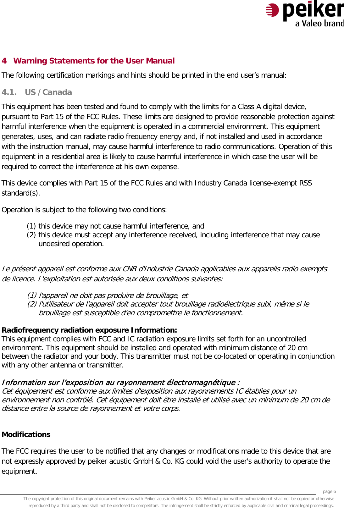     page 6 The copyright protection of this original document remains with Peiker acustic GmbH &amp; Co. KG. Without prior written authorization it shall not be copied or otherwise reproduced by a third party and shall not be disclosed to competitors. The infringement shall be strictly enforced by applicable civil and criminal legal proceedings.  4 Warning Statements for the User Manual The following certification markings and hints should be printed in the end user’s manual: 4.1. US /Canada This equipment has been tested and found to comply with the limits for a Class A digital device, pursuant to Part 15 of the FCC Rules. These limits are designed to provide reasonable protection against harmful interference when the equipment is operated in a commercial environment. This equipment generates, uses, and can radiate radio frequency energy and, if not installed and used in accordance with the instruction manual, may cause harmful interference to radio communications. Operation of this equipment in a residential area is likely to cause harmful interference in which case the user will be required to correct the interference at his own expense. This device complies with Part 15 of the FCC Rules and with Industry Canada license-exempt RSS standard(s). Operation is subject to the following two conditions: (1) this device may not cause harmful interference, and  (2) this device must accept any interference received, including interference that may cause undesired operation.  Le présent appareil est conforme aux CNR d&apos;Industrie Canada applicables aux appareils radio exempts de licence. L&apos;exploitation est autorisée aux deux conditions suivantes: (1) l&apos;appareil ne doit pas produire de brouillage, et  (2) l&apos;utilisateur de l&apos;appareil doit accepter tout brouillage radioélectrique subi, même si le brouillage est susceptible d&apos;en compromettre le fonctionnement.  Radiofrequency radiation exposure Information: This equipment complies with FCC and IC radiation exposure limits set forth for an uncontrolled environment. This equipment should be installed and operated with minimum distance of 20 cm between the radiator and your body. This transmitter must not be co-located or operating in conjunction with any other antenna or transmitter.   Information sur l’exposition au rayonnement électromagnétique :  Cet équipement est conforme aux limites d&apos;exposition aux rayonnements IC établies pour un environnement non contrôlé. Cet équipement doit être installé et utilisé avec un minimum de 20 cm de distance entre la source de rayonnement et votre corps.   Modifications The FCC requires the user to be notified that any changes or modifications made to this device that are not expressly approved by peiker acustic GmbH &amp; Co. KG could void the user&apos;s authority to operate the equipment. 