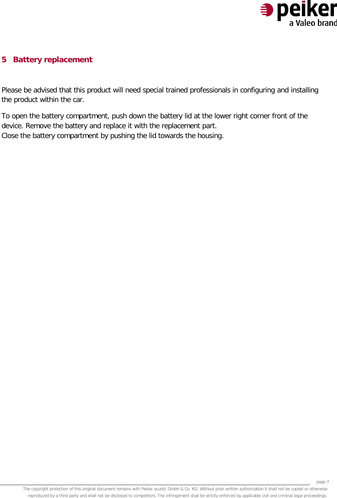     page 7 The copyright protection of this original document remains with Peiker acustic GmbH &amp; Co. KG. Without prior written authorization it shall not be copied or otherwise reproduced by a third party and shall not be disclosed to competitors. The infringement shall be strictly enforced by applicable civil and criminal legal proceedings.  5 Battery replacement  Please be advised that this product will need special trained professionals in configuring and installing the product within the car. To open the battery compartment, push down the battery lid at the lower right corner front of the device. Remove the battery and replace it with the replacement part. Close the battery compartment by pushing the lid towards the housing.  