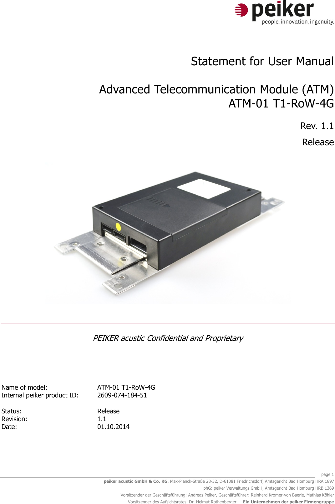    page 1 peiker acustic GmbH &amp; Co. KG, Max-Planck-Straße 28-32, D-61381 Friedrichsdorf, Amtsgericht Bad Homburg HRA 1897 phG: peiker Verwaltungs GmbH, Amtsgericht Bad Homburg HRB 1369 Vorsitzender der Geschäftsführung: Andreas Peiker, Geschäftsführer: Reinhard Kromer-von Baerle, Mathias Köhler Vorsitzender des Aufsichtsrates: Dr. Helmut Rothenberger     Ein Unternehmen der peiker Firmengruppe  Statement for User Manual  Advanced Telecommunication Module (ATM) ATM-01 T1-RoW-4G Rev. 1.1 Release   PEIKER acustic Confidential and Proprietary   Name of model: ATM-01 T1-RoW-4G  Internal peiker product ID: 2609-074-184-51     Status:   Release  Revision: 1.1  Date: 01.10.2014    