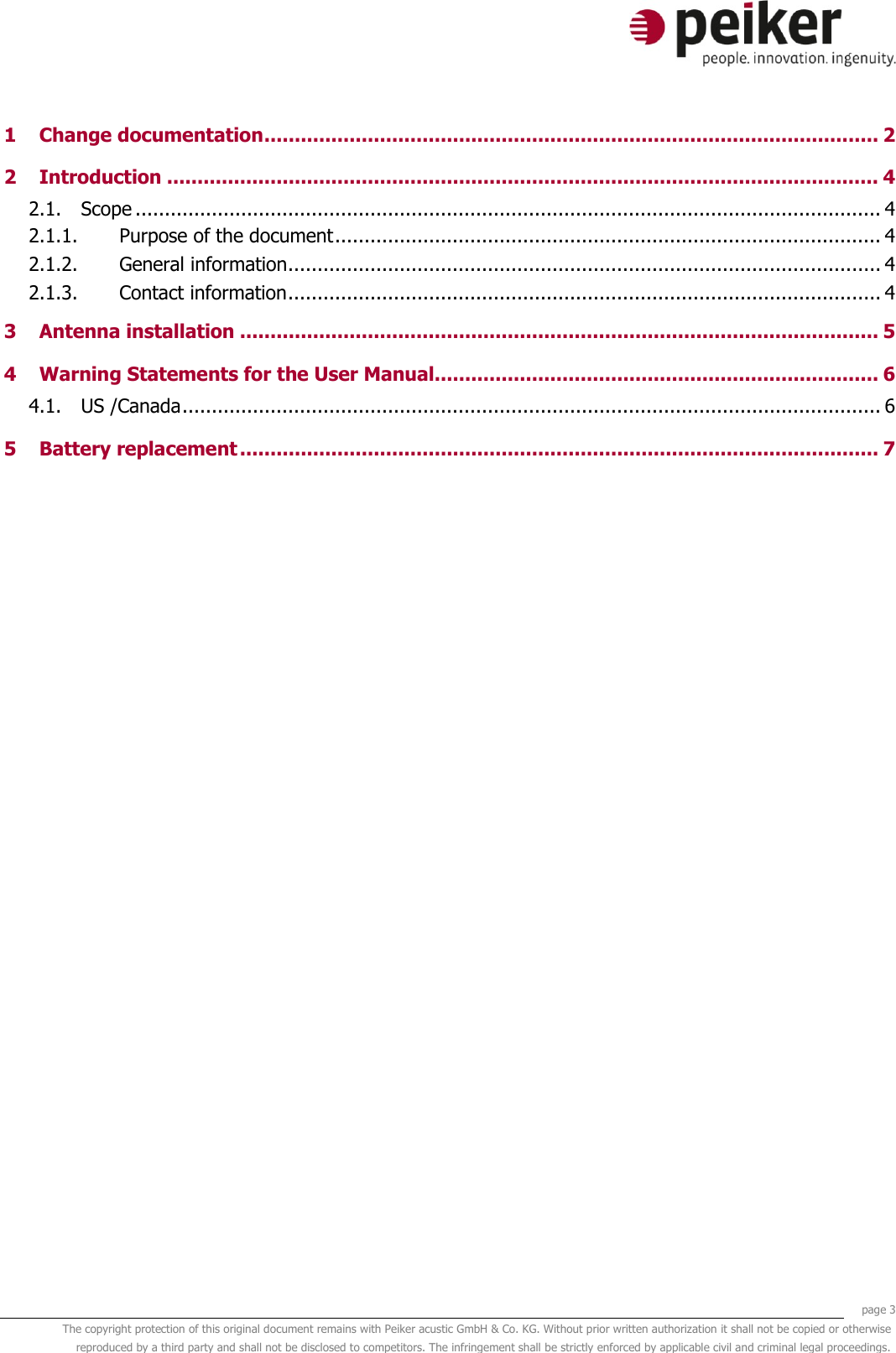     page 3 The copyright protection of this original document remains with Peiker acustic GmbH &amp; Co. KG. Without prior written authorization it shall not be copied or otherwise reproduced by a third party and shall not be disclosed to competitors. The infringement shall be strictly enforced by applicable civil and criminal legal proceedings.  1 Change documentation ..................................................................................................... 2 2 Introduction ..................................................................................................................... 4 2.1. Scope ............................................................................................................................... 4 2.1.1. Purpose of the document ............................................................................................. 4 2.1.2. General information ..................................................................................................... 4 2.1.3. Contact information ..................................................................................................... 4 3 Antenna installation ......................................................................................................... 5 4 Warning Statements for the User Manual......................................................................... 6 4.1. US /Canada ....................................................................................................................... 6 5 Battery replacement ......................................................................................................... 7     
