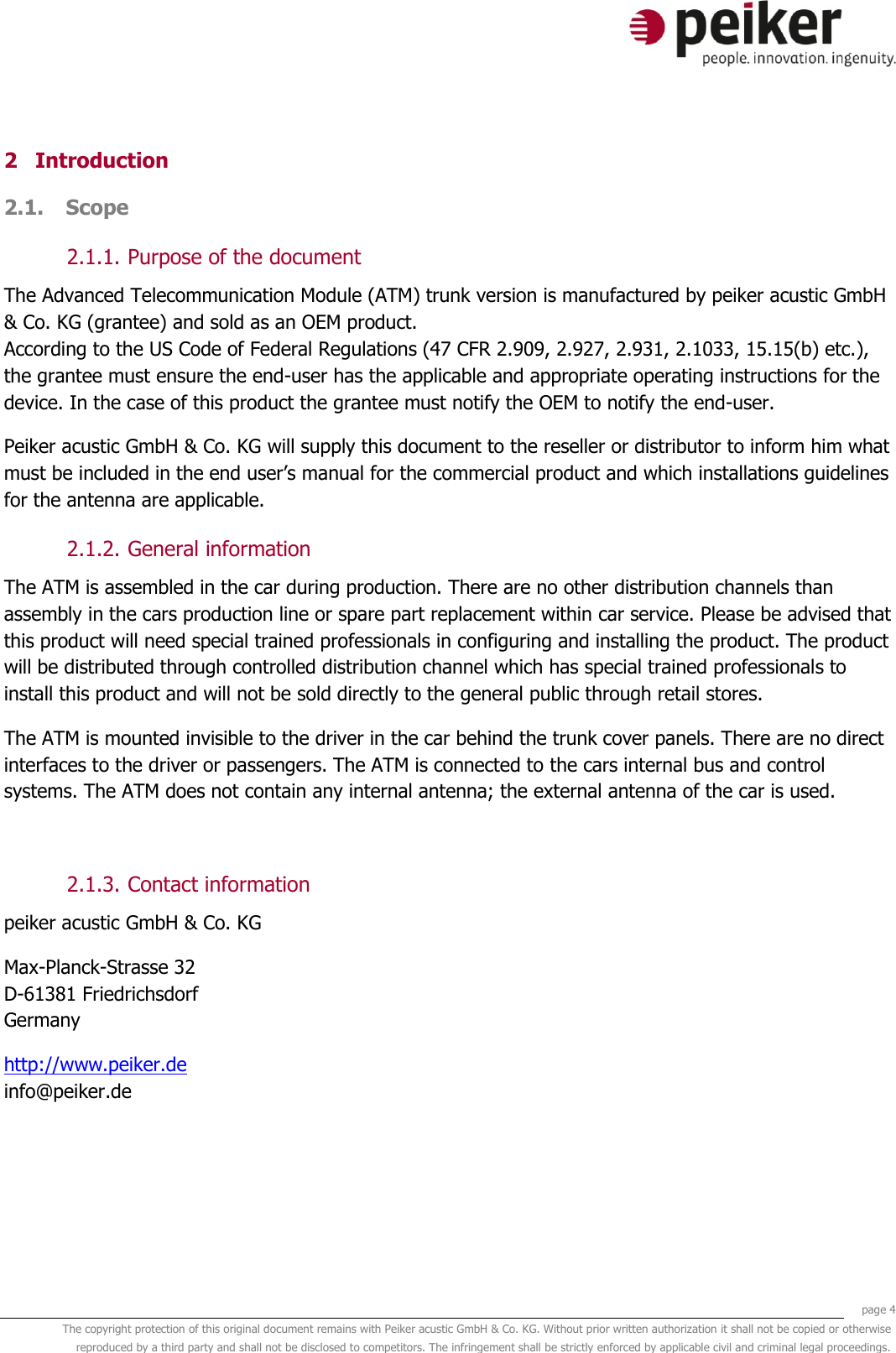     page 4 The copyright protection of this original document remains with Peiker acustic GmbH &amp; Co. KG. Without prior written authorization it shall not be copied or otherwise reproduced by a third party and shall not be disclosed to competitors. The infringement shall be strictly enforced by applicable civil and criminal legal proceedings.  2 Introduction 2.1. Scope  2.1.1. Purpose of the document The Advanced Telecommunication Module (ATM) trunk version is manufactured by peiker acustic GmbH &amp; Co. KG (grantee) and sold as an OEM product. According to the US Code of Federal Regulations (47 CFR 2.909, 2.927, 2.931, 2.1033, 15.15(b) etc.), the grantee must ensure the end-user has the applicable and appropriate operating instructions for the device. In the case of this product the grantee must notify the OEM to notify the end-user. Peiker acustic GmbH &amp; Co. KG will supply this document to the reseller or distributor to inform him what must be included in the end user’s manual for the commercial product and which installations guidelines for the antenna are applicable. 2.1.2. General information The ATM is assembled in the car during production. There are no other distribution channels than assembly in the cars production line or spare part replacement within car service. Please be advised that this product will need special trained professionals in configuring and installing the product. The product will be distributed through controlled distribution channel which has special trained professionals to install this product and will not be sold directly to the general public through retail stores. The ATM is mounted invisible to the driver in the car behind the trunk cover panels. There are no direct interfaces to the driver or passengers. The ATM is connected to the cars internal bus and control systems. The ATM does not contain any internal antenna; the external antenna of the car is used.  2.1.3. Contact information peiker acustic GmbH &amp; Co. KG  Max-Planck-Strasse 32 D-61381 Friedrichsdorf Germany http://www.peiker.de info@peiker.de 