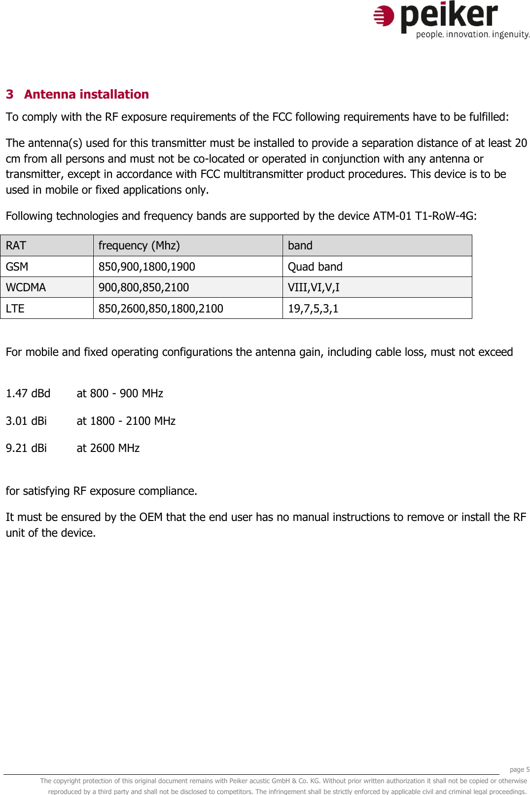     page 5 The copyright protection of this original document remains with Peiker acustic GmbH &amp; Co. KG. Without prior written authorization it shall not be copied or otherwise reproduced by a third party and shall not be disclosed to competitors. The infringement shall be strictly enforced by applicable civil and criminal legal proceedings.  3 Antenna installation To comply with the RF exposure requirements of the FCC following requirements have to be fulfilled: The antenna(s) used for this transmitter must be installed to provide a separation distance of at least 20 cm from all persons and must not be co-located or operated in conjunction with any antenna or transmitter, except in accordance with FCC multitransmitter product procedures. This device is to be used in mobile or fixed applications only.  Following technologies and frequency bands are supported by the device ATM-01 T1-RoW-4G: RAT frequency (Mhz) band GSM 850,900,1800,1900   Quad band WCDMA 900,800,850,2100 VIII,VI,V,I LTE 850,2600,850,1800,2100 19,7,5,3,1  For mobile and fixed operating configurations the antenna gain, including cable loss, must not exceed  1.47 dBd at 800 - 900 MHz 3.01 dBi at 1800 - 2100 MHz 9.21 dBi at 2600 MHz  for satisfying RF exposure compliance. It must be ensured by the OEM that the end user has no manual instructions to remove or install the RF unit of the device.    