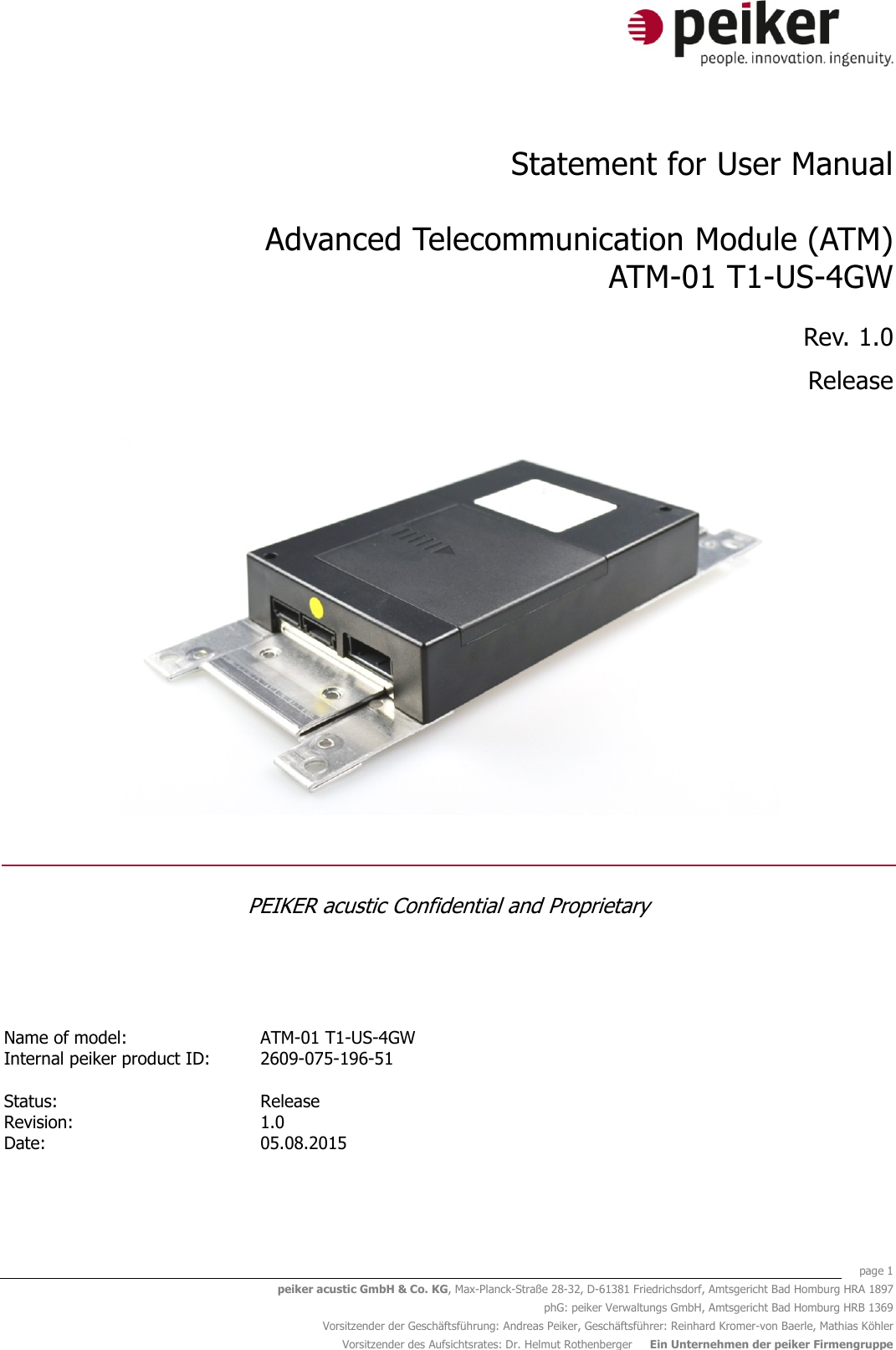    page 1 peiker acustic GmbH &amp; Co. KG, Max-Planck-Straße 28-32, D-61381 Friedrichsdorf, Amtsgericht Bad Homburg HRA 1897 phG: peiker Verwaltungs GmbH, Amtsgericht Bad Homburg HRB 1369 Vorsitzender der Geschäftsführung: Andreas Peiker, Geschäftsführer: Reinhard Kromer-von Baerle, Mathias Köhler Vorsitzender des Aufsichtsrates: Dr. Helmut Rothenberger     Ein Unternehmen der peiker Firmengruppe  Statement for User Manual  Advanced Telecommunication Module (ATM) ATM-01 T1-US-4GW Rev. 1.0 Release   PEIKER acustic Confidential and Proprietary   Name of model: ATM-01 T1-US-4GW  Internal peiker product ID: 2609-075-196-51     Status:   Release  Revision: 1.0  Date: 05.08.2015    