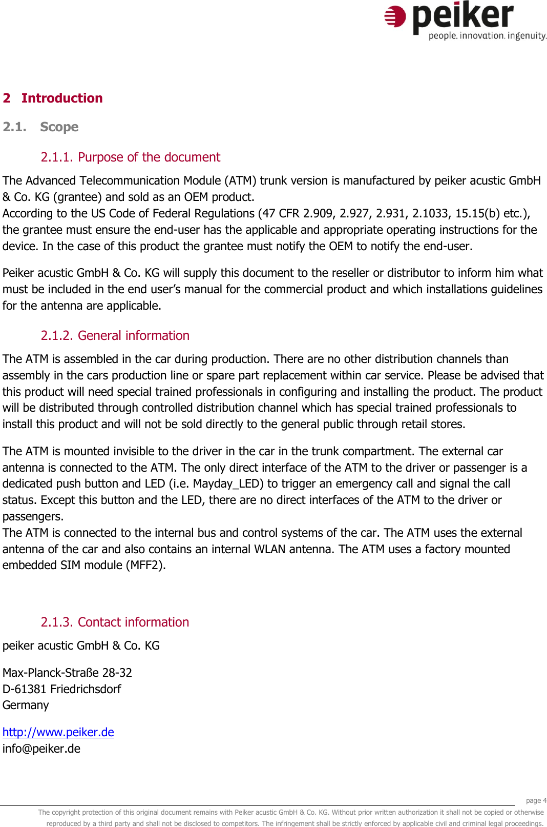     page 4 The copyright protection of this original document remains with Peiker acustic GmbH &amp; Co. KG. Without prior written authorization it shall not be copied or otherwise reproduced by a third party and shall not be disclosed to competitors. The infringement shall be strictly enforced by applicable civil and criminal legal proceedings.  2 Introduction 2.1. Scope  2.1.1. Purpose of the document The Advanced Telecommunication Module (ATM) trunk version is manufactured by peiker acustic GmbH &amp; Co. KG (grantee) and sold as an OEM product. According to the US Code of Federal Regulations (47 CFR 2.909, 2.927, 2.931, 2.1033, 15.15(b) etc.), the grantee must ensure the end-user has the applicable and appropriate operating instructions for the device. In the case of this product the grantee must notify the OEM to notify the end-user. Peiker acustic GmbH &amp; Co. KG will supply this document to the reseller or distributor to inform him what must be included in the end user’s manual for the commercial product and which installations guidelines for the antenna are applicable. 2.1.2. General information The ATM is assembled in the car during production. There are no other distribution channels than assembly in the cars production line or spare part replacement within car service. Please be advised that this product will need special trained professionals in configuring and installing the product. The product will be distributed through controlled distribution channel which has special trained professionals to install this product and will not be sold directly to the general public through retail stores. The ATM is mounted invisible to the driver in the car in the trunk compartment. The external car antenna is connected to the ATM. The only direct interface of the ATM to the driver or passenger is a dedicated push button and LED (i.e. Mayday_LED) to trigger an emergency call and signal the call status. Except this button and the LED, there are no direct interfaces of the ATM to the driver or passengers.  The ATM is connected to the internal bus and control systems of the car. The ATM uses the external antenna of the car and also contains an internal WLAN antenna. The ATM uses a factory mounted embedded SIM module (MFF2).  2.1.3. Contact information peiker acustic GmbH &amp; Co. KG  Max-Planck-Straße 28-32 D-61381 Friedrichsdorf Germany http://www.peiker.de info@peiker.de 