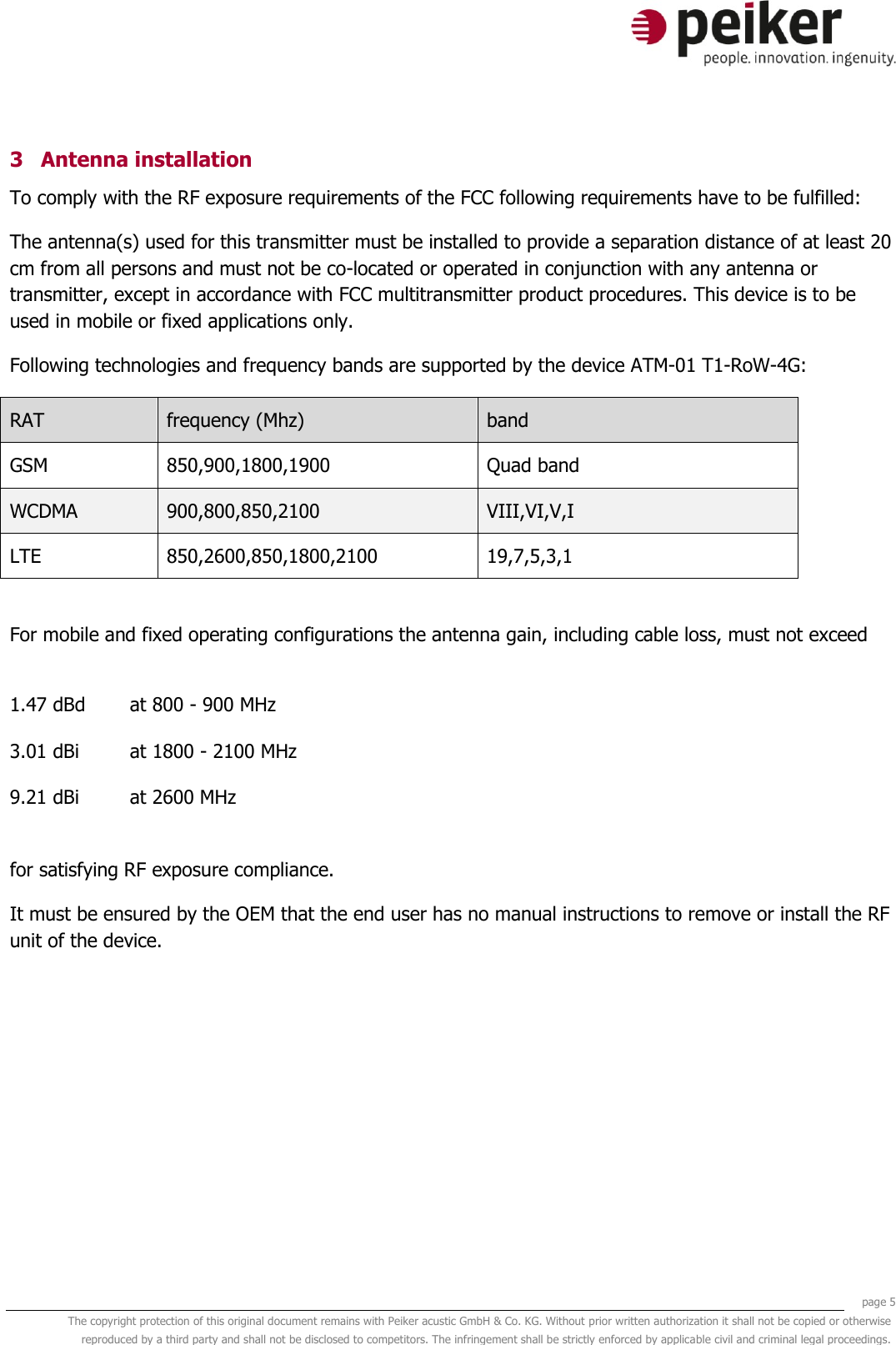     page 5 The copyright protection of this original document remains with Peiker acustic GmbH &amp; Co. KG. Without prior written authorization it shall not be copied or otherwise reproduced by a third party and shall not be disclosed to competitors. The infringement shall be strictly enforced by applicable civil and criminal legal proceedings.  3 Antenna installation To comply with the RF exposure requirements of the FCC following requirements have to be fulfilled: The antenna(s) used for this transmitter must be installed to provide a separation distance of at least 20 cm from all persons and must not be co-located or operated in conjunction with any antenna or transmitter, except in accordance with FCC multitransmitter product procedures. This device is to be used in mobile or fixed applications only.  Following technologies and frequency bands are supported by the device ATM-01 T1-RoW-4G: RAT frequency (Mhz) band GSM 850,900,1800,1900   Quad band WCDMA 900,800,850,2100 VIII,VI,V,I LTE 850,2600,850,1800,2100 19,7,5,3,1  For mobile and fixed operating configurations the antenna gain, including cable loss, must not exceed  1.47 dBd at 800 - 900 MHz 3.01 dBi at 1800 - 2100 MHz 9.21 dBi at 2600 MHz  for satisfying RF exposure compliance. It must be ensured by the OEM that the end user has no manual instructions to remove or install the RF unit of the device.   