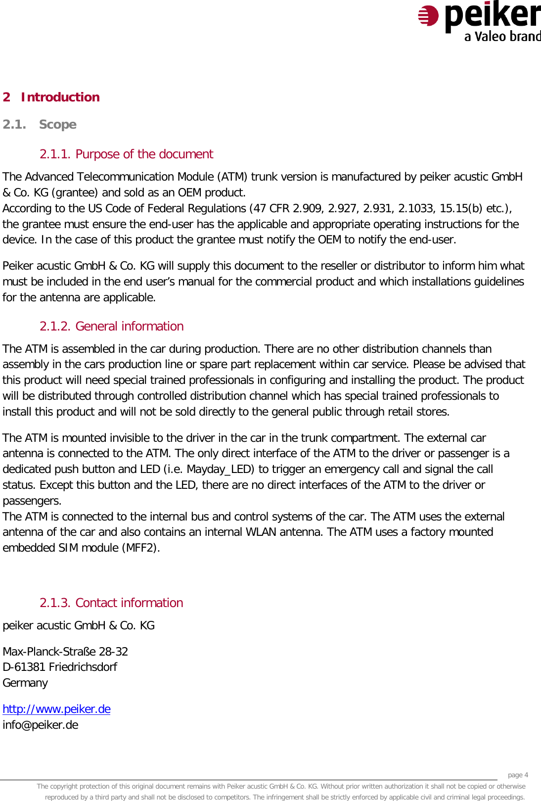     page 4 The copyright protection of this original document remains with Peiker acustic GmbH &amp; Co. KG. Without prior written authorization it shall not be copied or otherwise reproduced by a third party and shall not be disclosed to competitors. The infringement shall be strictly enforced by applicable civil and criminal legal proceedings.  2 Introduction 2.1. Scope  2.1.1. Purpose of the document The Advanced Telecommunication Module (ATM) trunk version is manufactured by peiker acustic GmbH &amp; Co. KG (grantee) and sold as an OEM product. According to the US Code of Federal Regulations (47 CFR 2.909, 2.927, 2.931, 2.1033, 15.15(b) etc.), the grantee must ensure the end-user has the applicable and appropriate operating instructions for the device. In the case of this product the grantee must notify the OEM to notify the end-user. Peiker acustic GmbH &amp; Co. KG will supply this document to the reseller or distributor to inform him what must be included in the end user’s manual for the commercial product and which installations guidelines for the antenna are applicable. 2.1.2. General information The ATM is assembled in the car during production. There are no other distribution channels than assembly in the cars production line or spare part replacement within car service. Please be advised that this product will need special trained professionals in configuring and installing the product. The product will be distributed through controlled distribution channel which has special trained professionals to install this product and will not be sold directly to the general public through retail stores. The ATM is mounted invisible to the driver in the car in the trunk compartment. The external car antenna is connected to the ATM. The only direct interface of the ATM to the driver or passenger is a dedicated push button and LED (i.e. Mayday_LED) to trigger an emergency call and signal the call status. Except this button and the LED, there are no direct interfaces of the ATM to the driver or passengers.  The ATM is connected to the internal bus and control systems of the car. The ATM uses the external antenna of the car and also contains an internal WLAN antenna. The ATM uses a factory mounted embedded SIM module (MFF2).  2.1.3. Contact information peiker acustic GmbH &amp; Co. KG  Max-Planck-Straße 28-32 D-61381 Friedrichsdorf Germany http://www.peiker.de info@peiker.de 