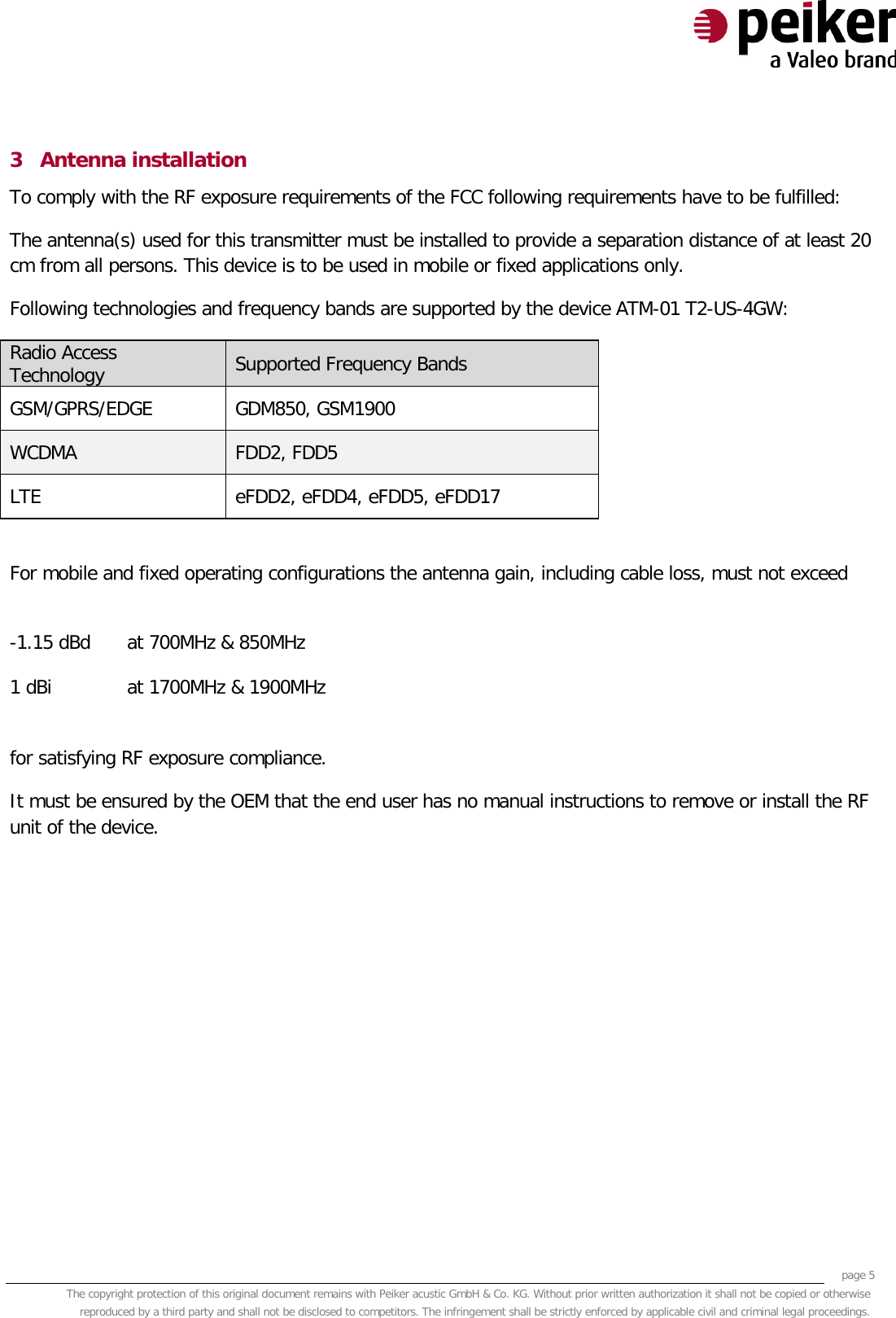     page 5 The copyright protection of this original document remains with Peiker acustic GmbH &amp; Co. KG. Without prior written authorization it shall not be copied or otherwise reproduced by a third party and shall not be disclosed to competitors. The infringement shall be strictly enforced by applicable civil and criminal legal proceedings.  3 Antenna installation To comply with the RF exposure requirements of the FCC following requirements have to be fulfilled: The antenna(s) used for this transmitter must be installed to provide a separation distance of at least 20 cm from all persons. This device is to be used in mobile or fixed applications only.  Following technologies and frequency bands are supported by the device ATM-01 T2-US-4GW: Radio Access Technology Supported Frequency Bands GSM/GPRS/EDGE GDM850, GSM1900   WCDMA FDD2, FDD5 LTE eFDD2, eFDD4, eFDD5, eFDD17  For mobile and fixed operating configurations the antenna gain, including cable loss, must not exceed  -1.15 dBd at 700MHz &amp; 850MHz 1 dBi at 1700MHz &amp; 1900MHz  for satisfying RF exposure compliance. It must be ensured by the OEM that the end user has no manual instructions to remove or install the RF unit of the device.   