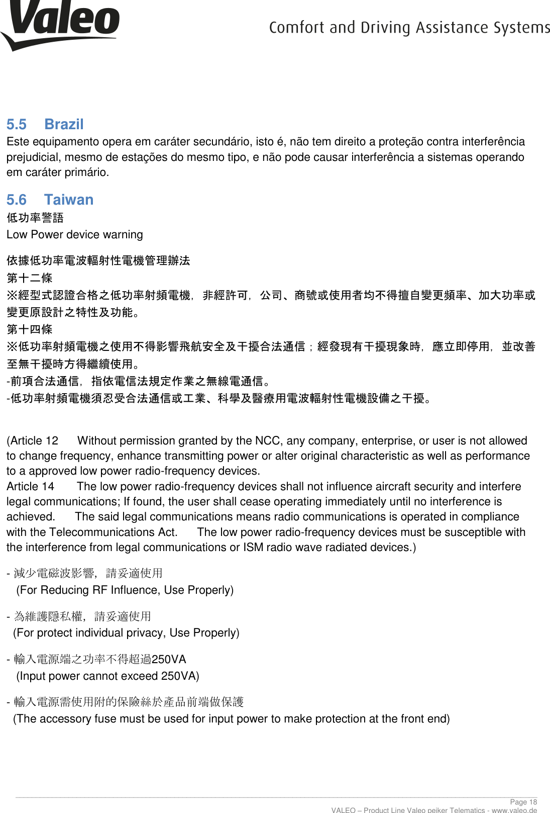      ________________________________________________________________________________________________________________________________ Page 18 VALEO – Product Line Valeo peiker Telematics - www.valeo.de 5.5  Brazil Este equipamento opera em caráter secundário, isto é, não tem direito a proteção contra interferência prejudicial, mesmo de estações do mesmo tipo, e não pode causar interferência a sistemas operando em caráter primário. 5.6  Taiwan 低功率警語  Low Power device warning 依據低功率電波輻射性電機管理辦法  第十二條  ※經型式認證合格之低功率射頻電機，非經許可，公司、商號或使用者均不得擅自變更頻率、加大功率或變更原設計之特性及功能。  第十四條  ※低功率射頻電機之使用不得影響飛航安全及干擾合法通信；經發現有干擾現象時，應立即停用，並改善至無干擾時方得繼續使用。  -前項合法通信，指依電信法規定作業之無線電通信。  -低功率射頻電機須忍受合法通信或工業、科學及醫療用電波輻射性電機設備之干擾。   (Article 12      Without permission granted by the NCC, any company, enterprise, or user is not allowed to change frequency, enhance transmitting power or alter original characteristic as well as performance to a approved low power radio-frequency devices.  Article 14       The low power radio-frequency devices shall not influence aircraft security and interfere legal communications; If found, the user shall cease operating immediately until no interference is achieved.      The said legal communications means radio communications is operated in compliance with the Telecommunications Act.      The low power radio-frequency devices must be susceptible with the interference from legal communications or ISM radio wave radiated devices.) - 減少電磁波影響，請妥適使用    (For Reducing RF Influence, Use Properly) - 為維護隱私權，請妥適使用    (For protect individual privacy, Use Properly) - 輸入電源端之功率不得超過250VA    (Input power cannot exceed 250VA) - 輸入電源需使用附的保險絲於產品前端做保護   (The accessory fuse must be used for input power to make protection at the front end) 