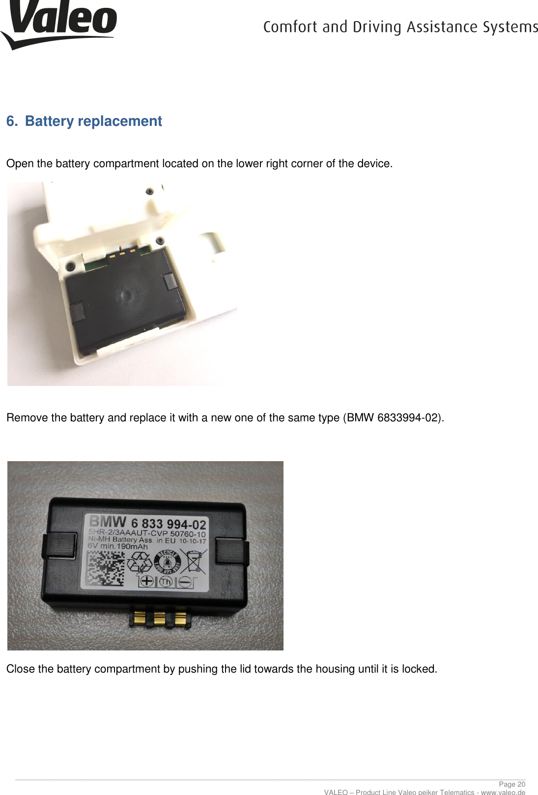      ________________________________________________________________________________________________________________________________ Page 20 VALEO – Product Line Valeo peiker Telematics - www.valeo.de 6.  Battery replacement  Open the battery compartment located on the lower right corner of the device.    Remove the battery and replace it with a new one of the same type (BMW 6833994-02).     Close the battery compartment by pushing the lid towards the housing until it is locked. 