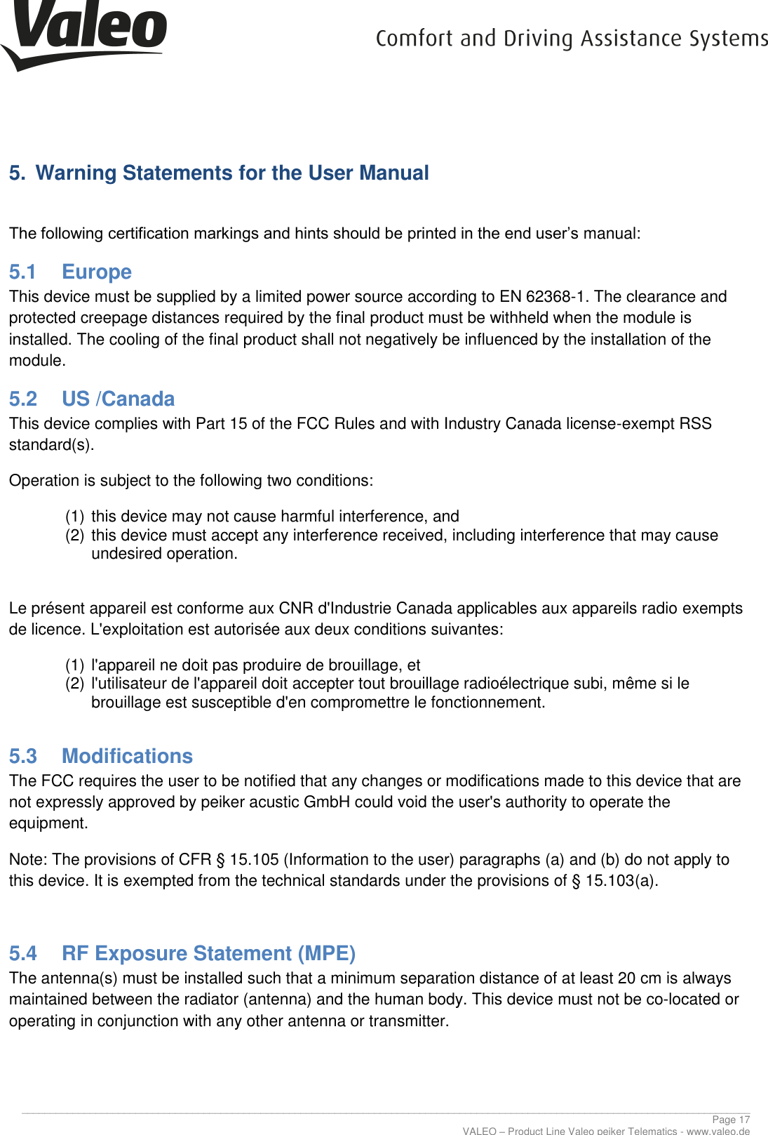      ________________________________________________________________________________________________________________________________ Page 17 VALEO – Product Line Valeo peiker Telematics - www.valeo.de 5.  Warning Statements for the User Manual  The following certification markings and hints should be printed in the end user’s manual: 5.1  Europe This device must be supplied by a limited power source according to EN 62368-1. The clearance and protected creepage distances required by the final product must be withheld when the module is installed. The cooling of the final product shall not negatively be influenced by the installation of the module. 5.2  US /Canada This device complies with Part 15 of the FCC Rules and with Industry Canada license-exempt RSS standard(s). Operation is subject to the following two conditions: (1) this device may not cause harmful interference, and  (2) this device must accept any interference received, including interference that may cause undesired operation.  Le présent appareil est conforme aux CNR d&apos;Industrie Canada applicables aux appareils radio exempts de licence. L&apos;exploitation est autorisée aux deux conditions suivantes: (1) l&apos;appareil ne doit pas produire de brouillage, et  (2) l&apos;utilisateur de l&apos;appareil doit accepter tout brouillage radioélectrique subi, même si le brouillage est susceptible d&apos;en compromettre le fonctionnement.  5.3  Modifications The FCC requires the user to be notified that any changes or modifications made to this device that are not expressly approved by peiker acustic GmbH could void the user&apos;s authority to operate the equipment. Note: The provisions of CFR § 15.105 (Information to the user) paragraphs (a) and (b) do not apply to this device. It is exempted from the technical standards under the provisions of § 15.103(a).  5.4  RF Exposure Statement (MPE)  The antenna(s) must be installed such that a minimum separation distance of at least 20 cm is always maintained between the radiator (antenna) and the human body. This device must not be co-located or operating in conjunction with any other antenna or transmitter. 