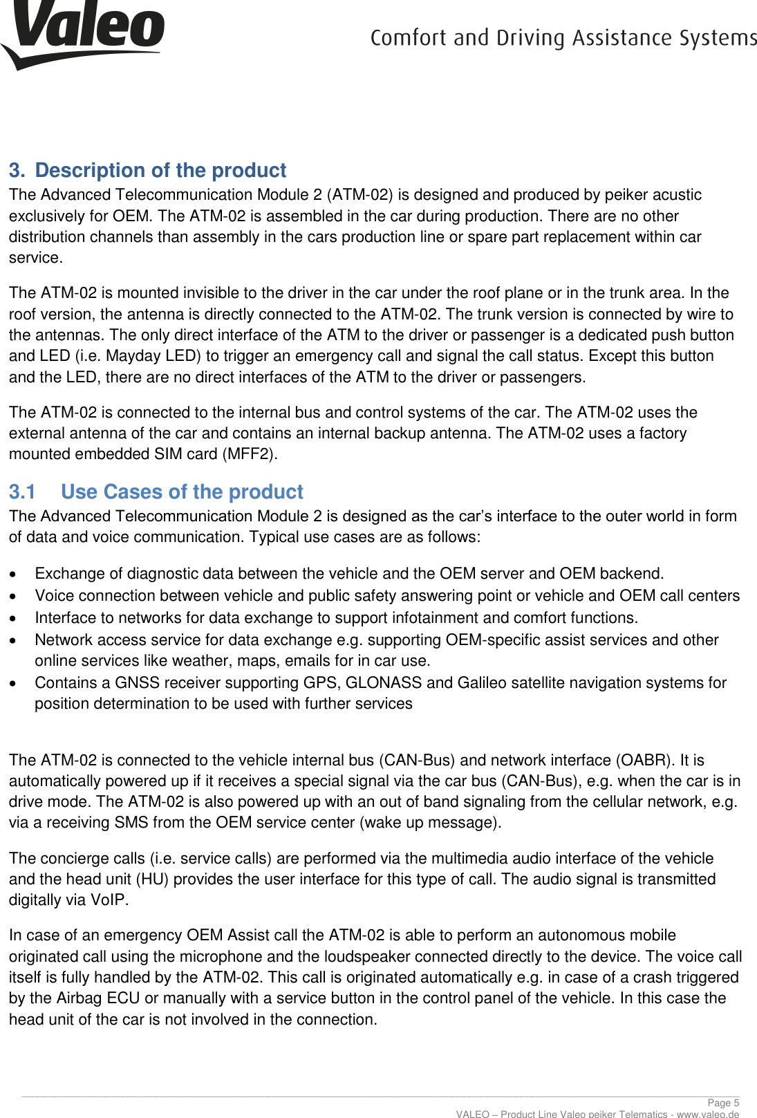      ________________________________________________________________________________________________________________________________ Page 5 VALEO – Product Line Valeo peiker Telematics - www.valeo.de 3.  Description of the product The Advanced Telecommunication Module 2 (ATM-02) is designed and produced by peiker acustic exclusively for OEM. The ATM-02 is assembled in the car during production. There are no other distribution channels than assembly in the cars production line or spare part replacement within car service. The ATM-02 is mounted invisible to the driver in the car under the roof plane or in the trunk area. In the roof version, the antenna is directly connected to the ATM-02. The trunk version is connected by wire to the antennas. The only direct interface of the ATM to the driver or passenger is a dedicated push button and LED (i.e. Mayday LED) to trigger an emergency call and signal the call status. Except this button and the LED, there are no direct interfaces of the ATM to the driver or passengers. The ATM-02 is connected to the internal bus and control systems of the car. The ATM-02 uses the external antenna of the car and contains an internal backup antenna. The ATM-02 uses a factory mounted embedded SIM card (MFF2). 3.1  Use Cases of the product The Advanced Telecommunication Module 2 is designed as the car’s interface to the outer world in form of data and voice communication. Typical use cases are as follows:   Exchange of diagnostic data between the vehicle and the OEM server and OEM backend.   Voice connection between vehicle and public safety answering point or vehicle and OEM call centers   Interface to networks for data exchange to support infotainment and comfort functions.   Network access service for data exchange e.g. supporting OEM-specific assist services and other online services like weather, maps, emails for in car use.   Contains a GNSS receiver supporting GPS, GLONASS and Galileo satellite navigation systems for position determination to be used with further services  The ATM-02 is connected to the vehicle internal bus (CAN-Bus) and network interface (OABR). It is automatically powered up if it receives a special signal via the car bus (CAN-Bus), e.g. when the car is in drive mode. The ATM-02 is also powered up with an out of band signaling from the cellular network, e.g. via a receiving SMS from the OEM service center (wake up message). The concierge calls (i.e. service calls) are performed via the multimedia audio interface of the vehicle and the head unit (HU) provides the user interface for this type of call. The audio signal is transmitted digitally via VoIP. In case of an emergency OEM Assist call the ATM-02 is able to perform an autonomous mobile originated call using the microphone and the loudspeaker connected directly to the device. The voice call itself is fully handled by the ATM-02. This call is originated automatically e.g. in case of a crash triggered by the Airbag ECU or manually with a service button in the control panel of the vehicle. In this case the head unit of the car is not involved in the connection.    