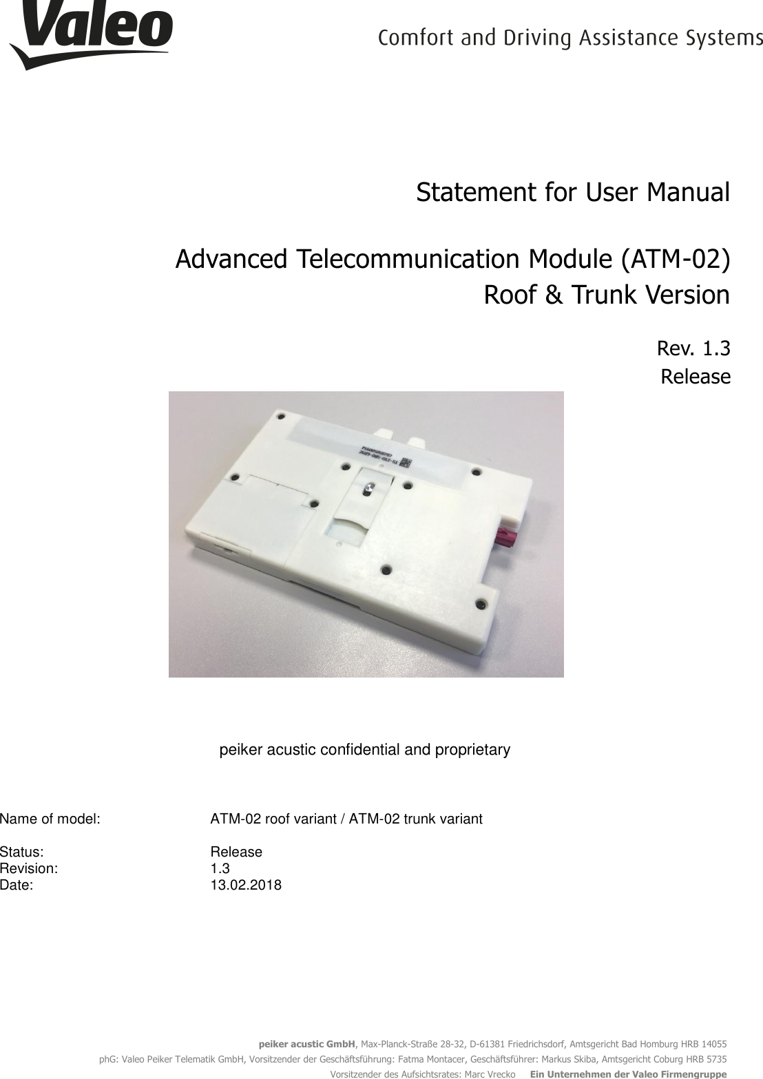  peiker acustic GmbH, Max-Planck-Straße 28-32, D-61381 Friedrichsdorf, Amtsgericht Bad Homburg HRB 14055 phG: Valeo Peiker Telematik GmbH, Vorsitzender der Geschäftsführung: Fatma Montacer, Geschäftsführer: Markus Skiba, Amtsgericht Coburg HRB 5735 Vorsitzender des Aufsichtsrates: Marc Vrecko     Ein Unternehmen der Valeo Firmengruppe  Statement for User Manual  Advanced Telecommunication Module (ATM-02) Roof &amp; Trunk Version Rev. 1.3 Release   peiker acustic confidential and proprietary  Name of model: ATM-02 roof variant / ATM-02 trunk variant     Status:   Release  Revision: 1.3  Date: 13.02.2018      