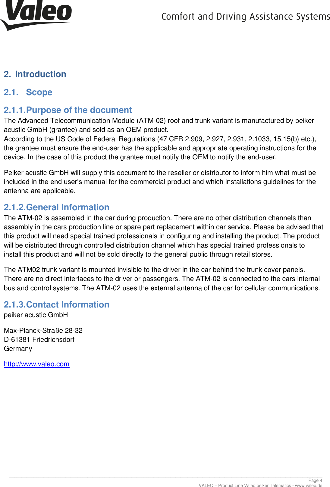      ________________________________________________________________________________________________________________________________ Page 4 VALEO – Product Line Valeo peiker Telematics - www.valeo.de 2.  Introduction 2.1.  Scope 2.1.1. Purpose of the document The Advanced Telecommunication Module (ATM-02) roof and trunk variant is manufactured by peiker acustic GmbH (grantee) and sold as an OEM product. According to the US Code of Federal Regulations (47 CFR 2.909, 2.927, 2.931, 2.1033, 15.15(b) etc.), the grantee must ensure the end-user has the applicable and appropriate operating instructions for the device. In the case of this product the grantee must notify the OEM to notify the end-user. Peiker acustic GmbH will supply this document to the reseller or distributor to inform him what must be included in the end user’s manual for the commercial product and which installations guidelines for the antenna are applicable. 2.1.2. General Information The ATM-02 is assembled in the car during production. There are no other distribution channels than assembly in the cars production line or spare part replacement within car service. Please be advised that this product will need special trained professionals in configuring and installing the product. The product will be distributed through controlled distribution channel which has special trained professionals to install this product and will not be sold directly to the general public through retail stores. The ATM02 trunk variant is mounted invisible to the driver in the car behind the trunk cover panels. There are no direct interfaces to the driver or passengers. The ATM-02 is connected to the cars internal bus and control systems. The ATM-02 uses the external antenna of the car for cellular communications. 2.1.3. Contact Information peiker acustic GmbH  Max-Planck-Straße 28-32 D-61381 Friedrichsdorf Germany http://www.valeo.com     