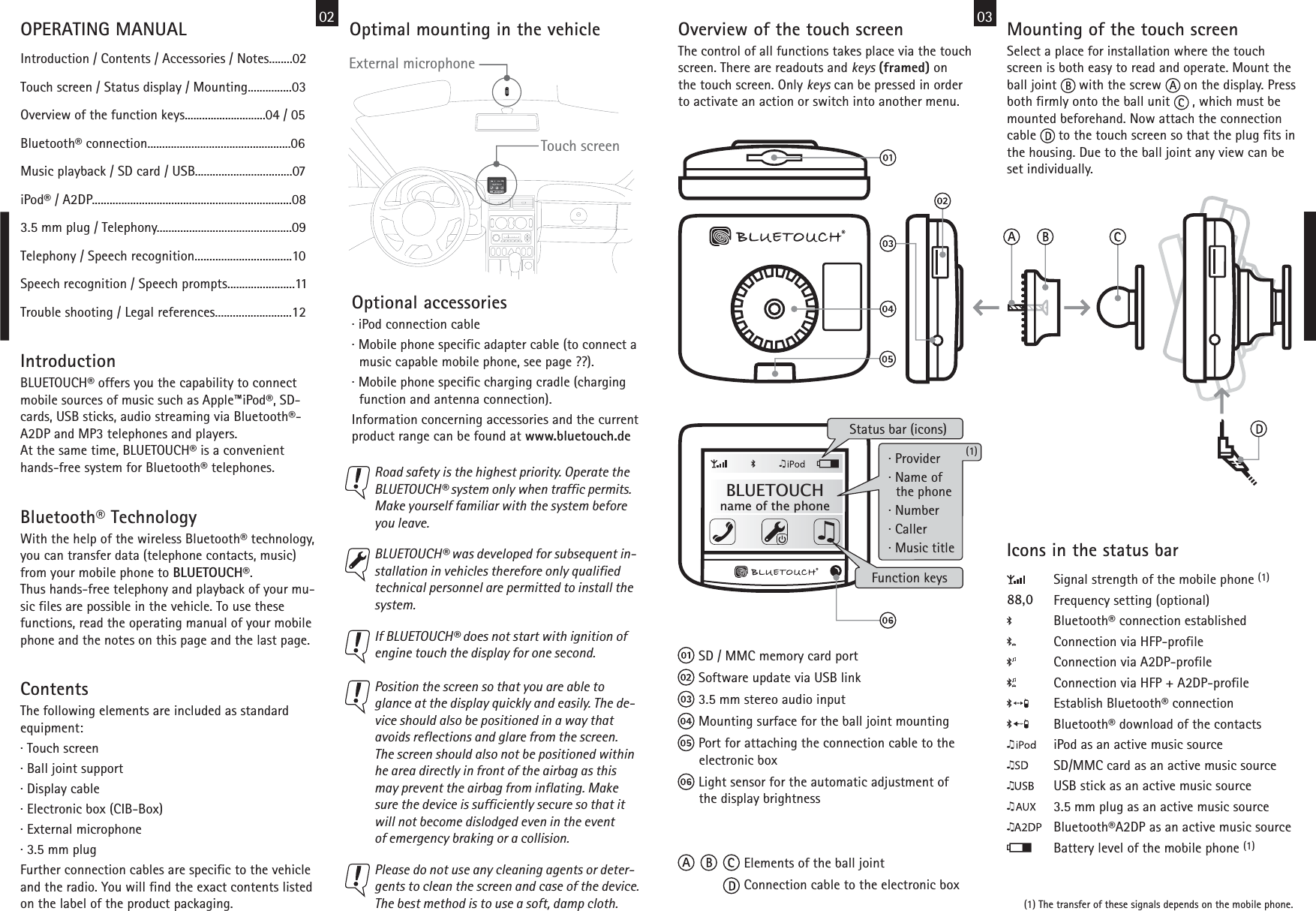 IntroductionBLUETOUCH® offers you the capability to connect mobile sources of music such as Apple™iPod®, SD-cards, USB sticks, audio streaming via Bluetooth®-A2DP and MP3 telephones and players.At the same time, BLUETOUCH® is a convenienthands-free system for Bluetooth® telephones. Optimal mounting in the vehicle Touch screen02Icons in the status barSignal strength of the mobile phone (1)Frequency setting (optional)Bluetooth® connection establishedConnection via HFP-profileConnection via A2DP-profileConnection via HFP + A2DP-profileEstablish Bluetooth® connectionBluetooth® download of the contactsiPod as an active music sourceSD/MMC card as an active music sourceUSB stick as an active music source3.5 mm plug as an active music sourceBluetooth®A2DP as an active music sourceBattery level of the mobile phone (1)88,0External microphone Bluetooth® TechnologyWith the help of the wireless Bluetooth® technology, you can transfer data (telephone contacts, music)from your mobile phone to BLUETOUCH®.Thus hands-free telephony and playback of your mu-sic files are possible in the vehicle. To use thesefunctions, read the operating manual of your mobilephone and the notes on this page and the last page.ContentsThe following elements are included as standardequipment:· Touch screen· Ball joint support· Display cable· Electronic box (CIB-Box)· External microphone· 3.5 mm plugFurther connection cables are specific to the vehicleand the radio. You will find the exact contents listedon the label of the product packaging.Optional accessories· iPod connection cable· Mobile phone specific adapter cable (to connect a  music capable mobile phone, see page ??).· Mobile phone specific charging cradle (charging  function and antenna connection).Information concerning accessories and the currentproduct range can be found at www.bluetouch.deBLUETOUCH® was developed for subsequent in-stallation in vehicles therefore only qualifiedtechnical personnel are permitted to install thesystem.  Road safety is the highest priority. Operate theBLUETOUCH® system only when traffic permits.Make yourself familiar with the system beforeyou leave.If BLUETOUCH® does not start with ignition ofengine touch the display for one second.  OPERATING MANUALIntroduction / Contents / Accessories / Notes........02Touch screen / Status display / Mounting...............03Overview of the function keys............................04 / 05Bluetooth® connection.................................................06Music playback / SD card / USB.................................07iPod® / A2DP....................................................................083.5 mm plug / Telephony..............................................09Telephony / Speech recognition.................................10Speech recognition / Speech prompts.......................11Trouble shooting / Legal references..........................12Position the screen so that you are able toglance at the display quickly and easily. The de-vice should also be positioned in a way thatavoids reflections and glare from the screen.The screen should also not be positioned within he area directly in front of the airbag as thismay prevent the airbag from inflating. Makesure the device is sufficiently secure so that itwill not become dislodged even in the eventof emergency braking or a collision.  Please do not use any cleaning agents or deter-gents to clean the screen and case of the device.The best method is to use a soft, damp cloth.  Mounting of the touch screenSelect a place for installation where the touchscreen is both easy to read and operate. Mount theball joint      with the screw      on the display. Pressboth firmly onto the ball unit      , which must bemounted beforehand. Now attach the connectioncable      to the touch screen so that the plug fits inthe housing. Due to the ball joint any view can beset individually.• Elements of the ball joint• Connection cable to the electronic box• SD / MMC memory card port• Software update via USB link• 3.5 mm stereo audio input• Mounting surface for the ball joint mounting• Port for attaching the connection cable to the   electronic box• Light sensor for the automatic adjustment of   the display brightness03Overview of the touch screenThe control of all functions takes place via the touchscreen. There are readouts and keys (framed) onthe touch screen. Only keys can be pressed in orderto activate an action or switch into another menu. Status bar (icons)Function keys(1) The transfer of these signals depends on the mobile phone.BLUETOUCHname of the phone(1)· Provider· Name of  the phone· Number· Caller· Music title