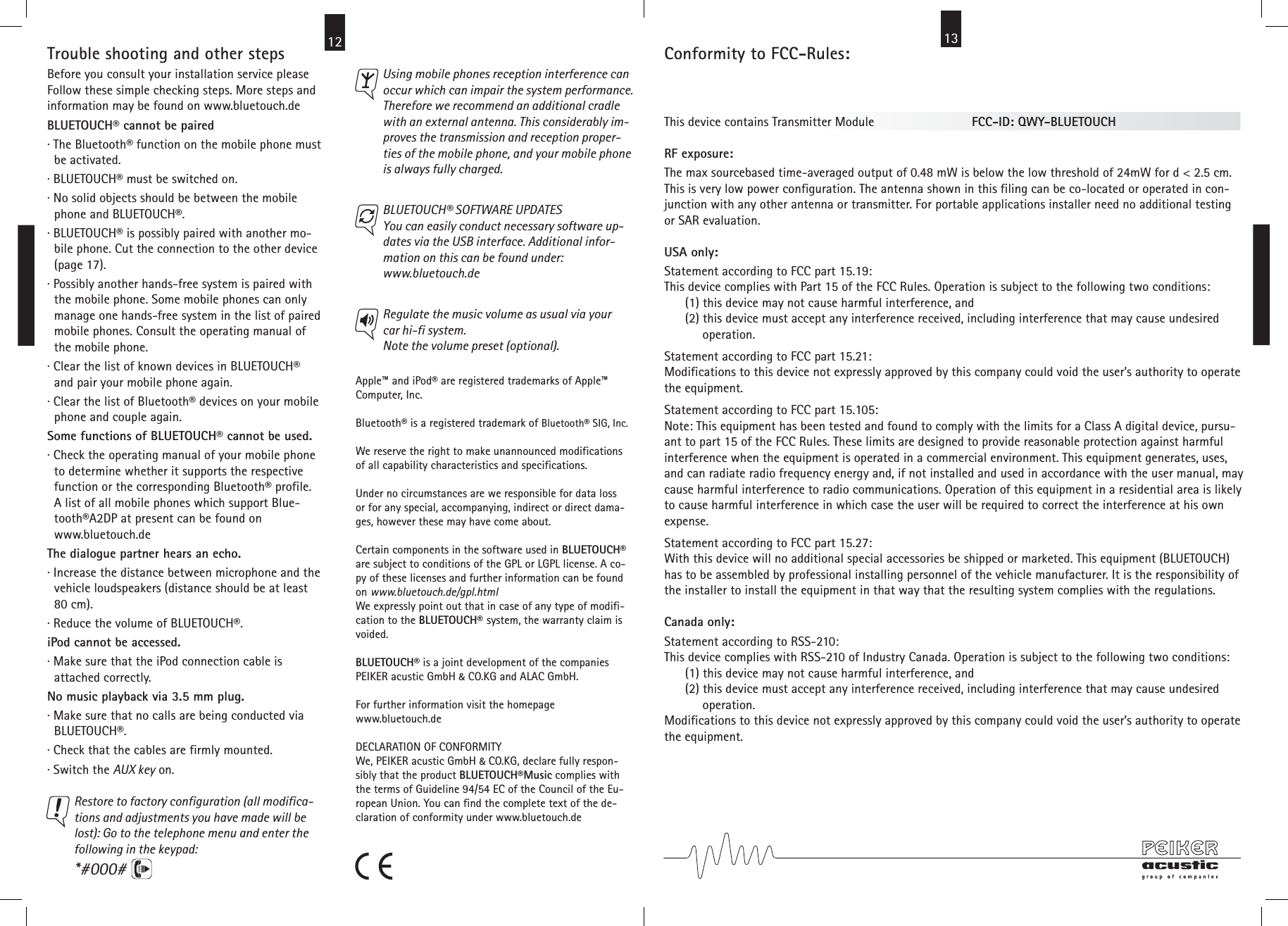 12 Conformity to FCC-Rules:  This device contains Transmitter Module                            FCC-ID: QWY-BLUETOUCHRF exposure:The max sourcebased time-averaged output of 0.48 mW is below the low threshold of 24mW for d &lt; 2.5 cm.This is very low power configuration. The antenna shown in this filing can be co-located or operated in con-junction with any other antenna or transmitter. For portable applications installer need no additional testingor SAR evaluation.USA only:Statement according to FCC part 15.19:This device complies with Part 15 of the FCC Rules. Operation is subject to the following two conditions:      (1) this device may not cause harmful interference, and      (2) this device must accept any interference received, including interference that may cause undesired           operation.Statement according to FCC part 15.21:Modifications to this device not expressly approved by this company could void the user’s authority to operatethe equipment.Statement according to FCC part 15.105:Note: This equipment has been tested and found to comply with the limits for a Class A digital device, pursu-ant to part 15 of the FCC Rules. These limits are designed to provide reasonable protection against harmfulinterference when the equipment is operated in a commercial environment. This equipment generates, uses,and can radiate radio frequency energy and, if not installed and used in accordance with the user manual, maycause harmful interference to radio communications. Operation of this equipment in a residential area is likelyto cause harmful interference in which case the user will be required to correct the interference at his ownexpense.Statement according to FCC part 15.27:With this device will no additional special accessories be shipped or marketed. This equipment (BLUETOUCH)has to be assembled by professional installing personnel of the vehicle manufacturer. It is the responsibility ofthe installer to install the equipment in that way that the resulting system complies with the regulations.Canada only:Statement according to RSS-210:This device complies with RSS-210 of Industry Canada. Operation is subject to the following two conditions:      (1) this device may not cause harmful interference, and      (2) this device must accept any interference received, including interference that may cause undesired           operation.Modifications to this device not expressly approved by this company could void the user’s authority to operatethe equipment.Trouble shooting and other stepsBefore you consult your installation service pleaseFollow these simple checking steps. More steps andinformation may be found on www.bluetouch.deBLUETOUCH® cannot be paired· The Bluetooth® function on the mobile phone must  be activated.· BLUETOUCH® must be switched on.· No solid objects should be between the mobile  phone and BLUETOUCH®.· BLUETOUCH® is possibly paired with another mo-  bile phone. Cut the connection to the other device  (page 17).· Possibly another hands-free system is paired with  the mobile phone. Some mobile phones can only  manage one hands-free system in the list of paired  mobile phones. Consult the operating manual of  the mobile phone.· Clear the list of known devices in BLUETOUCH®   and pair your mobile phone again.· Clear the list of Bluetooth® devices on your mobile  phone and couple again.Some functions of BLUETOUCH® cannot be used.· Check the operating manual of your mobile phone  to determine whether it supports the respective  function or the corresponding Bluetooth® profile.  A list of all mobile phones which support Blue-  tooth®A2DP at present can be found on  www.bluetouch.deThe dialogue partner hears an echo.· Increase the distance between microphone and the  vehicle loudspeakers (distance should be at least  80 cm).· Reduce the volume of BLUETOUCH®.iPod cannot be accessed.· Make sure that the iPod connection cable is  attached correctly.No music playback via 3.5 mm plug.· Make sure that no calls are being conducted via  BLUETOUCH®.· Check that the cables are firmly mounted.· Switch the AUX key on.Restore to factory configuration (all modifica-tions and adjustments you have made will belost): Go to the telephone menu and enter thefollowing in the keypad:*#000#Using mobile phones reception interference canoccur which can impair the system performance.Therefore we recommend an additional cradlewith an external antenna. This considerably im-proves the transmission and reception proper-ties of the mobile phone, and your mobile phoneis always fully charged.Apple™ and iPod® are registered trademarks of Apple™Computer, Inc.Bluetooth® is a registered trademark of Bluetooth® SIG, Inc.We reserve the right to make unannounced modificationsof all capability characteristics and specifications.Under no circumstances are we responsible for data lossor for any special, accompanying, indirect or direct dama-ges, however these may have come about.Certain components in the software used in BLUETOUCH®are subject to conditions of the GPL or LGPL license. A co-py of these licenses and further information can be foundon www.bluetouch.de/gpl.htmlWe expressly point out that in case of any type of modifi-cation to the BLUETOUCH® system, the warranty claim isvoided.BLUETOUCH® is a joint development of the companiesPEIKER acustic GmbH &amp; CO.KG and ALAC GmbH.For further information visit the homepagewww.bluetouch.deDECLARATION OF CONFORMITY We, PEIKER acustic GmbH &amp; CO.KG, declare fully respon-sibly that the product BLUETOUCH®Music complies withthe terms of Guideline 94/54 EC of the Council of the Eu-ropean Union. You can find the complete text of the de-claration of conformity under www.bluetouch.deRegulate the music volume as usual via yourcar hi-fi system.Note the volume preset (optional).  BLUETOUCH® SOFTWARE UPDATESYou can easily conduct necessary software up-dates via the USB interface. Additional infor-mation on this can be found under:www.bluetouch.de13