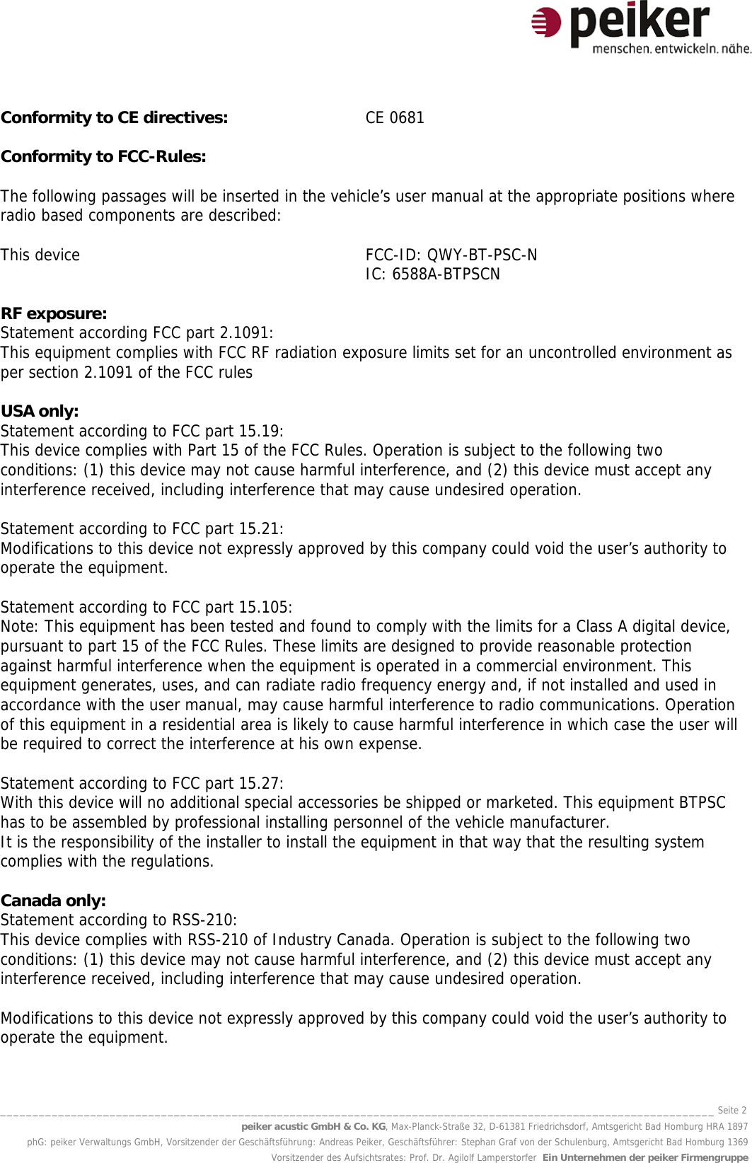 _______________________________________________________________________________________________________________ Seite 2 peiker acustic GmbH &amp; Co. KG, Max-Planck-Straße 32, D-61381 Friedrichsdorf, Amtsgericht Bad Homburg HRA 1897 phG: peiker Verwaltungs GmbH, Vorsitzender der Geschäftsführung: Andreas Peiker, Geschäftsführer: Stephan Graf von der Schulenburg, Amtsgericht Bad Homburg 1369 Vorsitzender des Aufsichtsrates: Prof. Dr. Agilolf Lamperstorfer  Ein Unternehmen der peiker Firmengruppe Conformity to CE directives:  CE 0681  Conformity to FCC-Rules:  The following passages will be inserted in the vehicle’s user manual at the appropriate positions where radio based components are described:  This device     FCC-ID: QWY-BT-PSC-N   IC: 6588A-BTPSCN  RF exposure: Statement according FCC part 2.1091: This equipment complies with FCC RF radiation exposure limits set for an uncontrolled environment as per section 2.1091 of the FCC rules  USA only: Statement according to FCC part 15.19: This device complies with Part 15 of the FCC Rules. Operation is subject to the following two conditions: (1) this device may not cause harmful interference, and (2) this device must accept any interference received, including interference that may cause undesired operation.  Statement according to FCC part 15.21: Modifications to this device not expressly approved by this company could void the user’s authority to operate the equipment.  Statement according to FCC part 15.105: Note: This equipment has been tested and found to comply with the limits for a Class A digital device, pursuant to part 15 of the FCC Rules. These limits are designed to provide reasonable protection against harmful interference when the equipment is operated in a commercial environment. This equipment generates, uses, and can radiate radio frequency energy and, if not installed and used in accordance with the user manual, may cause harmful interference to radio communications. Operation of this equipment in a residential area is likely to cause harmful interference in which case the user will be required to correct the interference at his own expense.  Statement according to FCC part 15.27: With this device will no additional special accessories be shipped or marketed. This equipment BTPSC has to be assembled by professional installing personnel of the vehicle manufacturer. It is the responsibility of the installer to install the equipment in that way that the resulting system complies with the regulations.  Canada only: Statement according to RSS-210: This device complies with RSS-210 of Industry Canada. Operation is subject to the following two conditions: (1) this device may not cause harmful interference, and (2) this device must accept any interference received, including interference that may cause undesired operation.  Modifications to this device not expressly approved by this company could void the user’s authority to operate the equipment. 
