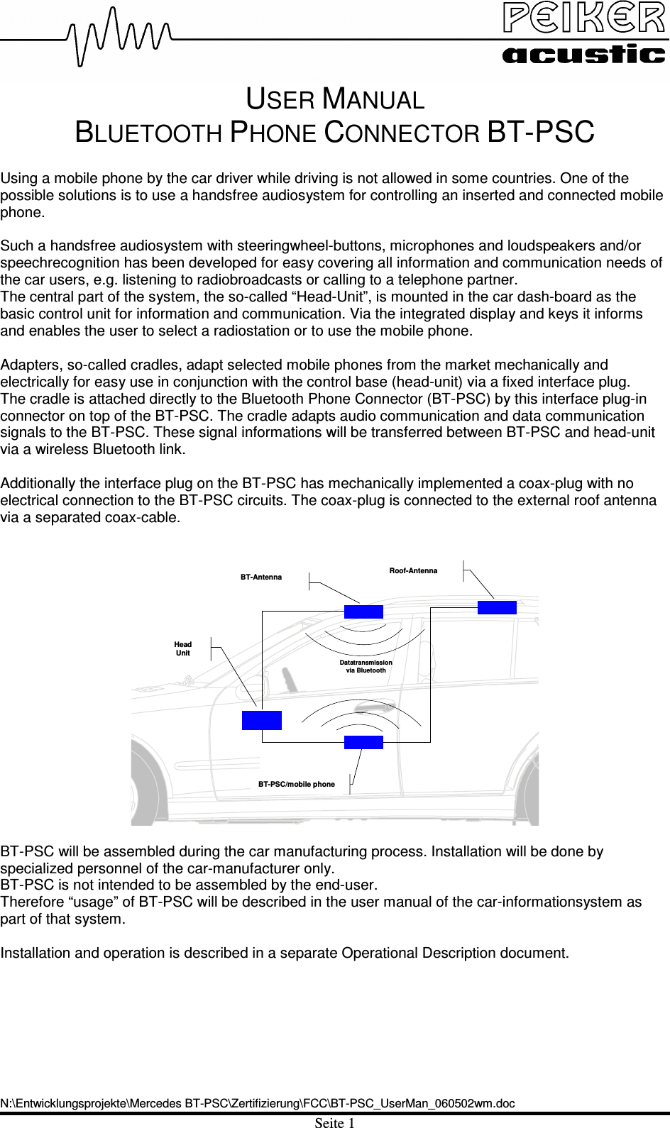 USER MANUAL BLUETOOTH PHONE CONNECTOR BT-PSC N:\Entwicklungsprojekte\Mercedes BT-PSC\Zertifizierung\FCC\BT-PSC_UserMan_060502wm.docSeite 1 Using a mobile phone by the car driver while driving is not allowed in some countries. One of the possible solutions is to use a handsfree audiosystem for controlling an inserted and connected mobile phone. Such a handsfree audiosystem with steeringwheel-buttons, microphones and loudspeakers and/or speechrecognition has been developed for easy covering all information and communication needs of the car users, e.g. listening to radiobroadcasts or calling to a telephone partner. The central part of the system, the so-called “Head-Unit”, is mounted in the car dash-board as the basic control unit for information and communication. Via the integrated display and keys it informs and enables the user to select a radiostation or to use the mobile phone. Adapters, so-called cradles, adapt selected mobile phones from the market mechanically and electrically for easy use in conjunction with the control base (head-unit) via a fixed interface plug.  The cradle is attached directly to the Bluetooth Phone Connector (BT-PSC) by this interface plug-in connector on top of the BT-PSC. The cradle adapts audio communication and data communication signals to the BT-PSC. These signal informations will be transferred between BT-PSC and head-unit via a wireless Bluetooth link.  Additionally the interface plug on the BT-PSC has mechanically implemented a coax-plug with no electrical connection to the BT-PSC circuits. The coax-plug is connected to the external roof antenna via a separated coax-cable. BT-AntennaHeadUnitRoof-AntennaBT-PSC/mobile phoneDatatransmissionvia BluetoothBT-PSC will be assembled during the car manufacturing process. Installation will be done by specialized personnel of the car-manufacturer only.BT-PSC is not intended to be assembled by the end-user.  Therefore “usage” of BT-PSC will be described in the user manual of the car-informationsystem as part of that system. Installation and operation is described in a separate Operational Description document. 